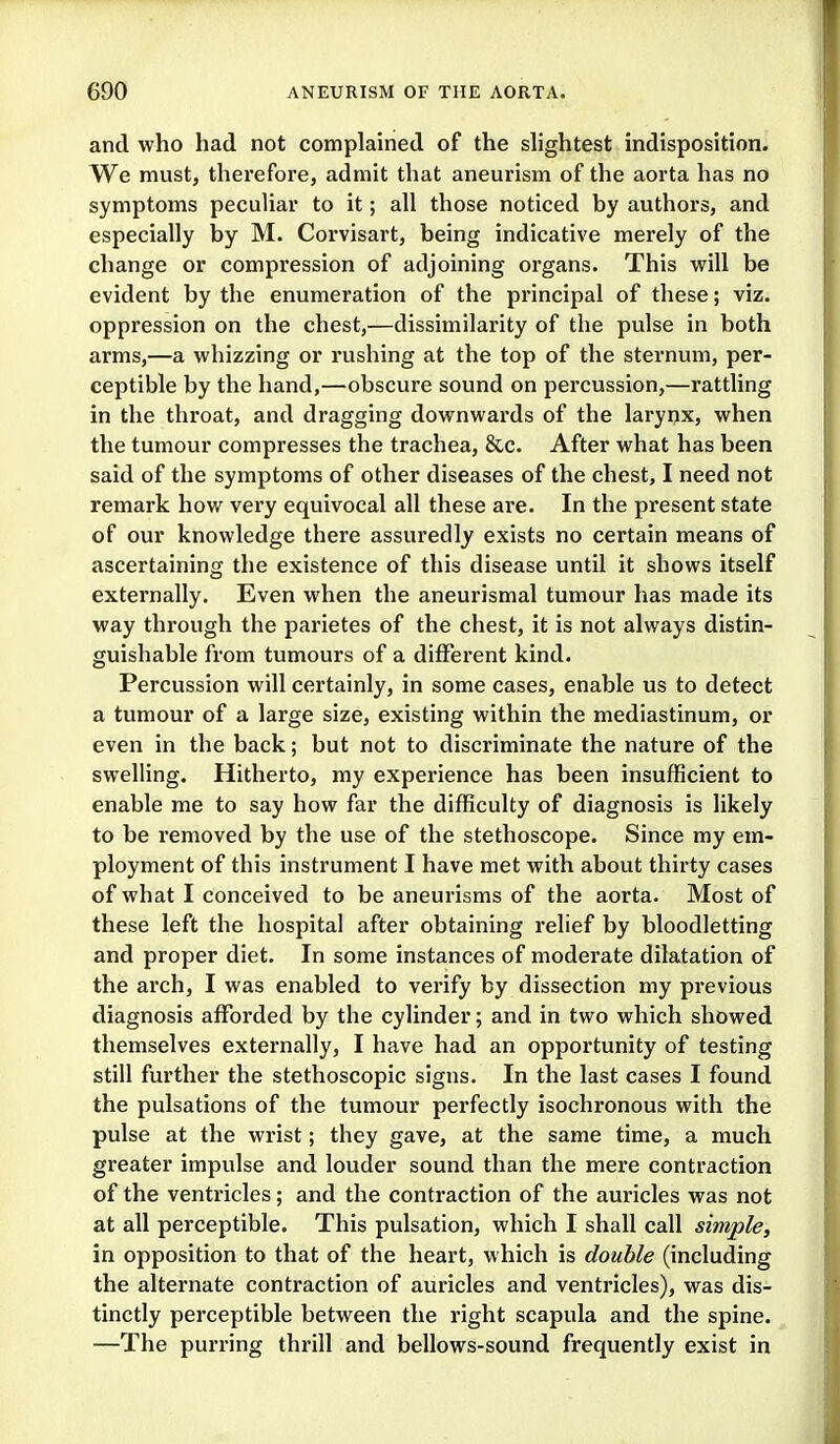 and who had not complained of the slightest indisposition. We must, therefore, admit that aneurism of the aorta has no symptoms peculiar to it; all those noticed by authors, and especially by M. Corvisart, being indicative merely of the change or compression of adjoining organs. This will be evident by the enumeration of the principal of these; viz. oppression on the chest,—dissimilarity of the pulse in both arms,—a whizzing or rushing at the top of the sternum, per- ceptible by the hand,—obscure sound on percussion,—rattling in the throat, and dragging downwards of the larynx, when the tumour compresses the trachea, &c. After what has been said of the symptoms of other diseases of the chest, I need not remark how very equivocal all these are. In the present state of our knowledge there assuredly exists no certain means of ascertaining the existence of this disease until it shows itself externally. Even when the aneurismal tumour has made its way through the parietes of the chest, it is not always distin- guishable from tumours of a different kind. Percussion will certainly, in some cases, enable us to detect a tumour of a large size, existing within the mediastinum, or even in the back; but not to discriminate the nature of the swelling. Hitherto, my experience has been insufficient to enable me to say how far the difficulty of diagnosis is likely to be removed by the use of the stethoscope. Since my em- ployment of this instrument I have met with about thirty cases of what I conceived to be aneurisms of the aorta. Most of these left the hospital after obtaining relief by bloodletting and proper diet. In some instances of moderate dilatation of the arch, I was enabled to verify by dissection my previous diagnosis afforded by the cylinder; and in two which showed themselves externally, I have had an opportunity of testing still further the stethoscopic signs. In the last cases I found the pulsations of the tumour perfectly isochronous with the pulse at the wrist; they gave, at the same time, a much greater impulse and louder sound than the mere contraction of the ventricles; and the contraction of the auricles was not at all perceptible. This pulsation, which I shall call simple, in opposition to that of the heart, which is double (including the alternate contraction of auricles and ventricles), was dis- tinctly perceptible between the right scapula and the spine. —The purring thrill and bellows-sound frequently exist in