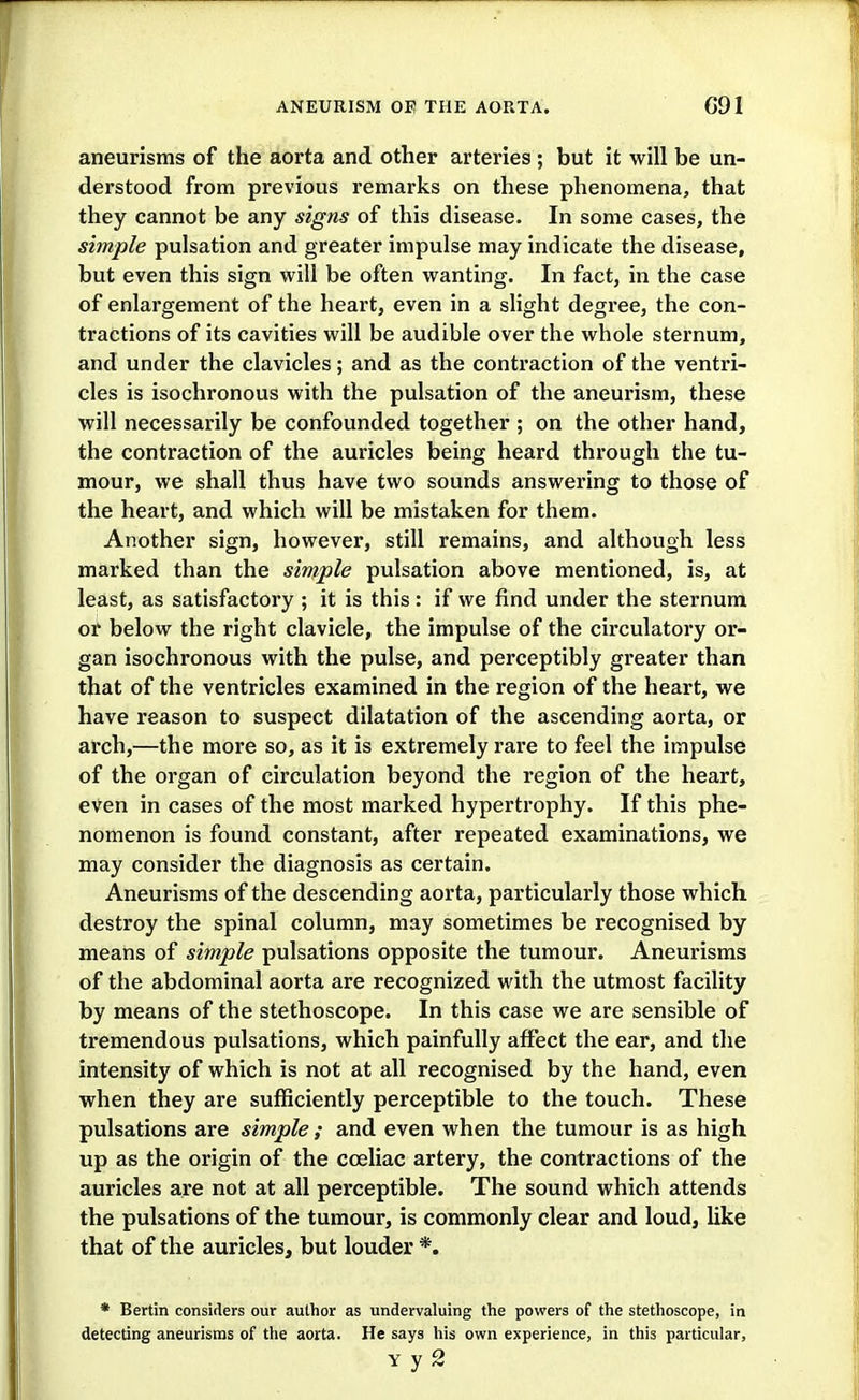 aneurisms of the aorta and other arteries ; but it will be un- derstood from previous remarks on these phenomena, that they cannot be any signs of this disease. In some cases, the simple pulsation and greater impulse may indicate the disease, but even this sign will be often wanting. In fact, in the case of enlargement of the heart, even in a slight degree, the con- tractions of its cavities will be audible over the whole sternum, and under the clavicles; and as the contraction of the ventri- cles is isochronous with the pulsation of the aneurism, these will necessarily be confounded together ; on the other hand, the contraction of the auricles being heard through the tu- mour, we shall thus have two sounds answering to those of the heart, and which will be mistaken for them. Another sign, however, still remains, and although less marked than the simple pulsation above mentioned, is, at least, as satisfactory ; it is this: if we find under the sternum oil' below the right clavicle, the impulse of the circulatory or- gan isochronous with the pulse, and perceptibly greater than that of the ventricles examined in the region of the heart, we have reason to suspect dilatation of the ascending aorta, or arch,—the more so, as it is extremely rare to feel the impulse of the organ of circulation beyond the region of the heart, even in cases of the most marked hypertrophy. If this phe- nomenon is found constant, after repeated examinations, we may consider the diagnosis as certain. Aneurisms of the descending aorta, particularly those which destroy the spinal column, may sometimes be recognised by means of simple pulsations opposite the tumour. Aneurisms of the abdominal aorta are recognized with the utmost facility by means of the stethoscope. In this case we are sensible of tremendous pulsations, which painfully affect the ear, and the intensity of which is not at all recognised by the hand, even when they are sufficiently perceptible to the touch. These pulsations are simple ; and even when the tumour is as high up as the origin of the cceliac artery, the contractions of the auricles are not at all perceptible. The sound which attends the pulsations of the tumour, is commonly clear and loud, like that of the auricles, but louder *. * Berlin considers our aulhor as undervaluing the powers of the stethoscope, in detecting aneurisms of the aorta. He says his own experience, in this particular,