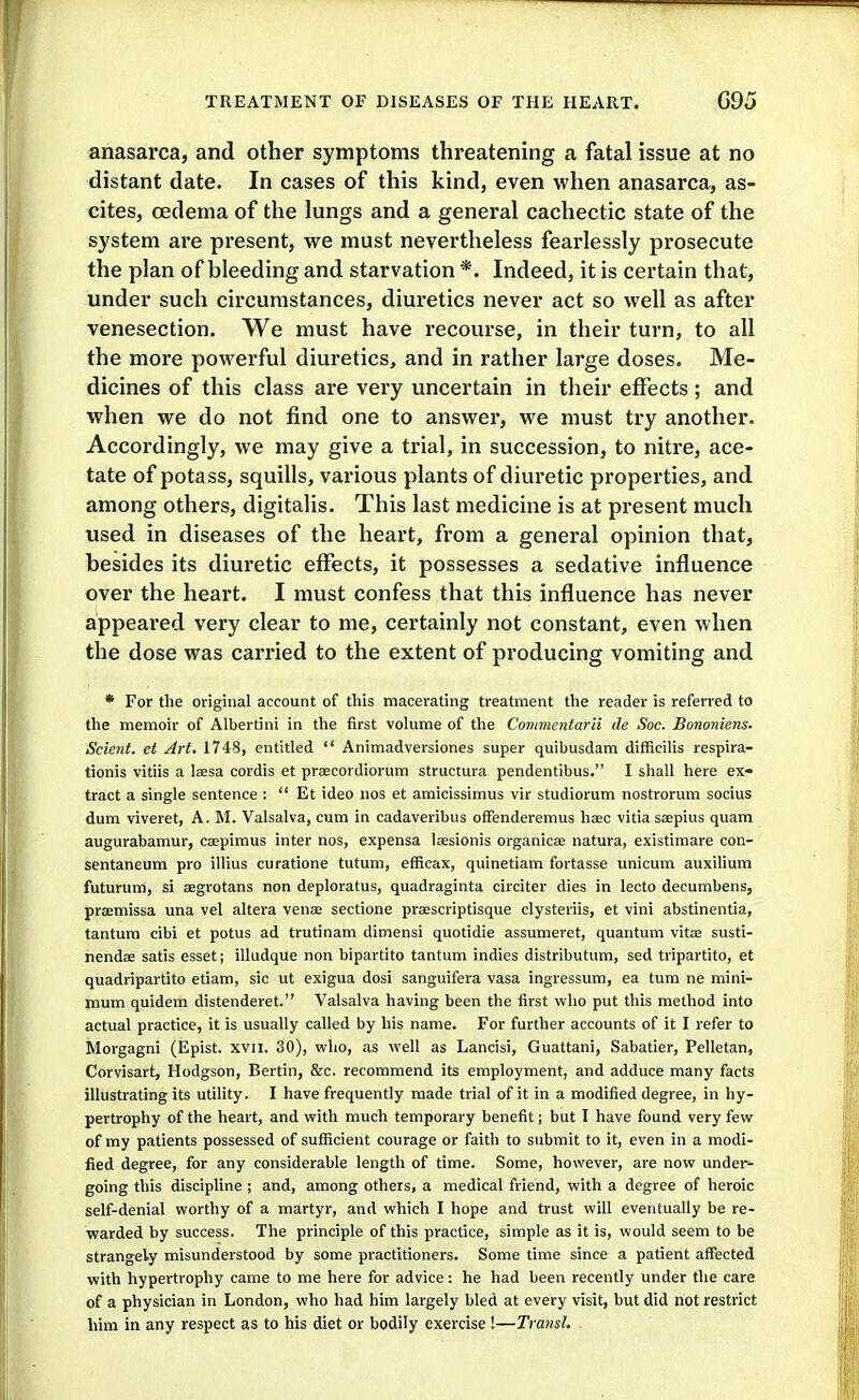 anasarca, and other symptoms threatening a fatal issue at no distant date. In cases of this kind, even when anasarca, as- cites, oedema of the lungs and a general cachectic state of the system are present, we must nevertheless fearlessly prosecute the plan of bleeding and starvation *. Indeed, it is certain that, under such circumstances, diuretics never act so well as after venesection. We must have I'ecourse, in their turn, to all the more powerful diuretics, and in rather large doses. Me- dicines of this class are very uncertain in their effects; and when we do not find one to answer, we must try another. Accordingly, we may give a trial, in succession, to nitre, ace- tate of potass, squills, various plants of diuretic properties, and among others, digitalis. This last medicine is at present much used in diseases of the heart, from a general opinion that, besides its diuretic eff^ects, it possesses a sedative influence over the heart. I must confess that this influence has never appeared very clear to me, certainly not constant, even when the dose was carried to the extent of producing vomiting and * For the original account of this macerating treatment the reader is referred to the memoir of Albertini in the first volume of the Conmeniarii de Soc. Bononiem. Scient. et Art. 1748, entitled  Animadversiones super quibusdam difficilis respira- tionis vitiis a lassa cordis et prsecordiorum structura pendentibus. I shall here ex- tract a single sentence :  Et ideo nos et amicissimus vir studiorum nostrorum socius dum viveret, A. M. Valsalva, cum in cadaveribus ofFenderemus hsec vitiasaepius quam augurabamur, caepimus inter nos, expensa lassionis organicae natura, existimare con- sentaneum pro illius curatione tutum, efficax, quinetiam fortasse unicum auxilium futurum, si aegrotans non deploratus, quadraginta circiter dies in lecto decumbens, praemissa una vel altera venae sectione praescriptisque clysteriis, et vini abstinentia, tantum cibi et potus ad trutinam dimensi quotidie assumeret, quantum vitae susti- nendae satis esset; illudque non bipartito tantum indies distributum, sed tripartito, et quadripartito etiam, sic ut exigua dosi sanguifera vasa ingressum, ea turn ne mini- mum quidem distenderet. Valsalva having been the first who put this method into actual practice, it is usually called by his name. For further accounts of it I refer to Morgagni (Epist. xvil. 30), vfIio, as well as Lancisi, Guattani, Sabatier, Pelletan, Corvisart, Hodgson, Bertin, &c. recommend its employment, and adduce many facts illustrating its utility. I have frequently made trial of it in a modified degree, in hy- pertrophy of the heart, and with much temporary benefit; but I have found very few of my patients possessed of sufficient courage or faith to submit to it, even in a modi- fied degree, for any considerable length of time. Some, however, are now under- going tliis discipline ; and, among others, a medical friend, with a degree of heroic self-denial worthy of a martyr, and which I hope and trust will eventually be re- warded by success. The principle of this practice, simple as it is, would seem to be strangely misunderstood by some practitioners. Some time since a patient affected with hypertrophy came to me here for advice: he had been recently under the care of a physician in London, who had him largely bled at every visit, but did not restrict him in any respect as to his diet or bodily exercise !—Transl.