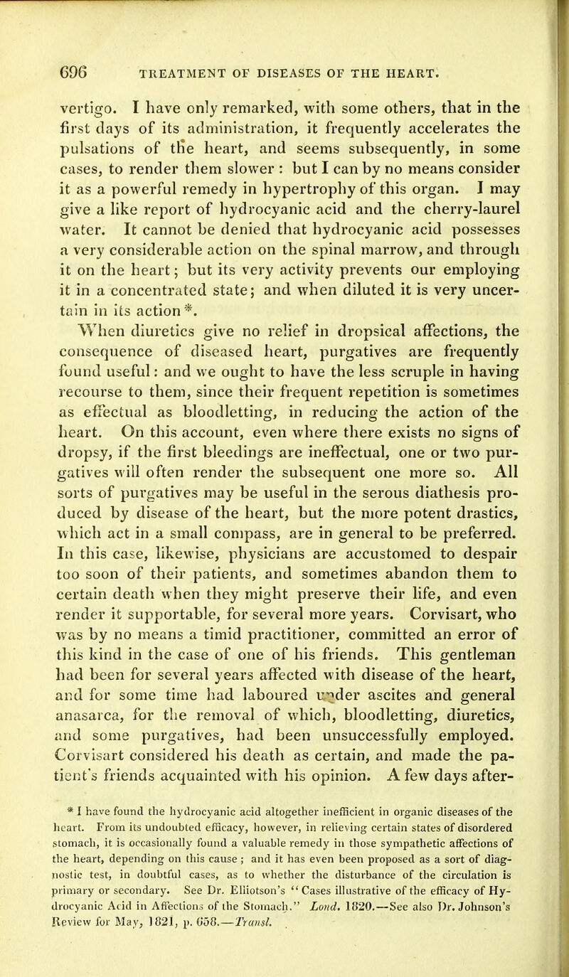 vertigo. I have only remarked, with some others, that in the first days of its administration, it frequently accelerates the pulsations of tlie heart, and seems subsequently, in some cases, to render them slower : but I can by no means consider it as a powerful remedy in hypertrophy of this organ. I may give a like report of hydrocyanic acid and the cherry-laurel water. It cannot be denied that hydrocyanic acid possesses a very considerable action on the spinal marrow, and through it on the heart; but its very activity prevents our employing it in a concentrated state; and when diluted, it is very uncer- tain in Its action *. When diuretics give no relief in dropsical affections, the consequence of diseased heart, purgatives are frequently found useful: and we ought to have the less scruple in having recourse to them, since their frequent repetition is sometimes as effectual as bloodletting, in reducing the action of the heart. On this account, even where there exists no signs of dropsy, if the first bleedings are ineffectual, one or two pur- gatives will often render the subsequent one more so. All sorts of purgatives may be useful in the serous diathesis pro- duced by disease of the heart, but the more potent drastics, which act in a small compass, are in general to be preferred. In this case, likewise, physicians are accustomed to despair too soon of their patients, and sometimes abandon them to certain death when they might preserve their life, and even render it supportable, for several more years. Corvisart, who was by no means a timid practitioner, committed an error of this kind in the case of one of his friends. This gentleman had been for several years affected with disease of the heart, and for some time had laboured v^^der ascites and general anasarca, for the removal of which, bloodletting, diuretics, and some purgatives, had been unsuccessfully employed. Corvisart considered his death as certain, and made the pa- tient's friends acquainted with his opinion. A few days after- * I have found the hydrocyanic acid altogether inefBcient in organic diseases of the heart. From its undoubted efScacy, however, in relieving certain states of disordered stomach, it is occasionally found a valuable remedy in those sympathetic affections of the heart, depending on this cause ; and it has even been proposed as a sort of diag- nostic test, in doubtful cases, as to whether the disturbance of the circulation is primary or secondary. See Dr. Eliiotson's  Cases illustrative of the efficacy of Hy- drocyanic Acid in Afiections of the Stomach. Loud. 1820.—See also Dr. Johnson's Review for May, 1821, i>. 050.—Transl.