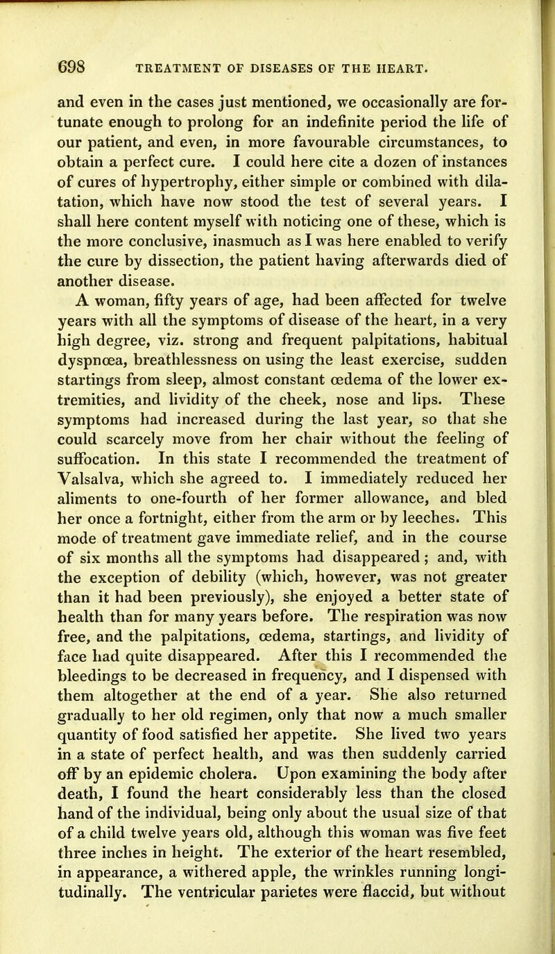 and even in the cases just mentioned, we occasionally are for- tunate enough to prolong for an indefinite period the life of our patient, and even, in more favourable circumstances, to obtain a perfect cure. I could here cite a dozen of instances of cures of hypertrophy, either simple or combined with dila- tation, which have now stood the test of several years. I shall here content myself with noticing one of these, which is the more conclusive, inasmuch as I was here enabled to verify the cure by dissection, the patient having afterwards died of another disease. A woman, fifty years of age, had been affected for twelve years with all the symptoms of disease of the heart, in a very high degree, viz. strong and frequent palpitations, habitual dyspnoea, breathlessness on using the least exercise, sudden startings from sleep, almost constant oedema of the lower ex- tremities, and lividity of the cheek, nose and lips. These symptoms had increased during the last year, so that she could scarcely move from her chair without the feeling of suffocation. In this state I recommended the treatment of Valsalva, which she agreed to. I immediately reduced her aliments to one-fourth of her foi'mer allowance, and bled her once a fortnight, either from the arm or by leeches. This mode of treatment gave immediate relief, and in the course of six months all the symptoms had disappeared ; and, with the exception of debility (which, however, was not greater than it had been previously), she enjoyed a better state of health than for many years before. The respiration was now free, and the palpitations, oedema, startings, and lividity of face had quite disappeared. After this I recommended the bleedings to be decreased in frequency, and I dispensed with them altogether at the end of a year. She also returned gradually to her old regimen, only that now a much smaller quantity of food satisfied her appetite. She lived two years in a state of perfect health, and was then suddenly carried off by an epidemic cholera. Upon examining the body after death, I found the heart considerably less than the closed hand of the individual, being only about the usual size of that of a child twelve years old, although this woman was five feet three inches in height. The exterior of the heart resembled, in appearance, a withered apple, the wrinkles running longi- tudinally. The ventricular parietes were flaccid, but without