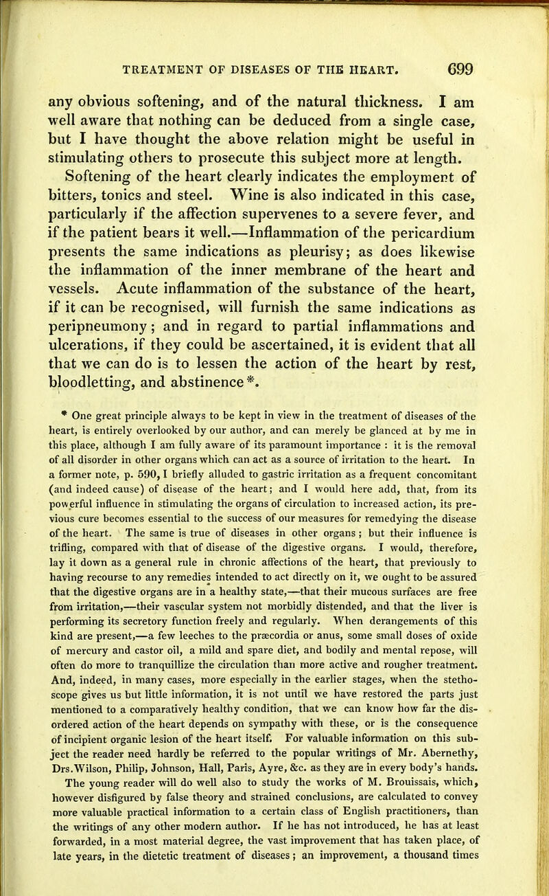 any obvious softening, and of the natural thickness. I am well aware that nothing can be deduced from a single case, but I have thought the above relation might be useful in stimulating others to prosecute this subject more at length. Softening of the heart clearly indicates the employment of bitters, tonics and steel. Wine is also indicated in this case, particularly if the affection supervenes to a severe fever, and if the patient bears it well.—Inflammation of the pericardium presents the same indications as pleurisy; as does likewise the inflammation of the inner membrane of the heart and vessels. Acute inflammation of the substance of the heart, if it can be recognised, will furnish the same indications as peripneumony; and in regard to partial inflammations and ulcerations, if they could be ascertained, it is evident that all that we can do is to lessen the action of the heart by rest, bloodletting, and abstinence*. * One great principle always to be kept in view in the treatment of diseases of tlie heart, is entirely overlooked by our author, and can merely be glanced at by me in this place, although I am fully aware of its paramount importance : it is the removal of all disorder in other organs which can act as a source of irritation to the heart. In a former note, p. 590,1 briefly alluded to gastric irritation as a frequent concomitant (and indeed cause) of disease of the heart; and I would here add, that, from its powerful influence in stimulating the organs of circulation to increased action, its pre- vious cure becomes essential to the success of our measures for remedying the disease of the heart. The same is true of diseases in other organs ; but their influence is trifling, compared with that of disease of the digestive organs. I would, therefore, lay it down as a general rule in chronic affections of the heart, that previously to having recourse to any remedies intended to act directly on it, we ought to be assured that the digestive organs are in a healthy state,—that their mucous surfaces are free from irritation,—their vascular system not morbidly distended, and that the liver is performing its secretory function freely and regularly. When derangements of this kind are present,—a few leeches to the praecordia or anus, some small doses of oxide of mercury and castor oil, a mild and spare diet, and bodily and mental repose, will often do more to tranquillize the circulation than more active and rougher treatment. And, indeed, in many cases, more especially in the earlier stages, when the stetho- scope gives us but little information, it is not until we have restored the parts just mentioned to a comparatively healthy condition, that we can know how far the dis- ordered action of the heart depends on sympathy with these, or is the consequence of incipient organic lesion of the heart itself. For valuable information on this sub- ject the reader need hardly be referred to the popular writings of Mr. Abernethy, Drs.Wilson, Philip, Johnson, Hall, Paris, Ayre, &c. as they are in every body's hands. The young reader will do well also to study the works of M. Brouissais, which, however disfigured by false theory and strained conclusions, are calculated to convey more valuable practical information to a certain class of English practitioners, than the writings of any other modern author. If he has not introduced, he has at least forwarded, in a most material degree, the vast improvement that has taken place, of late years, in the dietetic treatment of diseases; an improvement, a thousand times