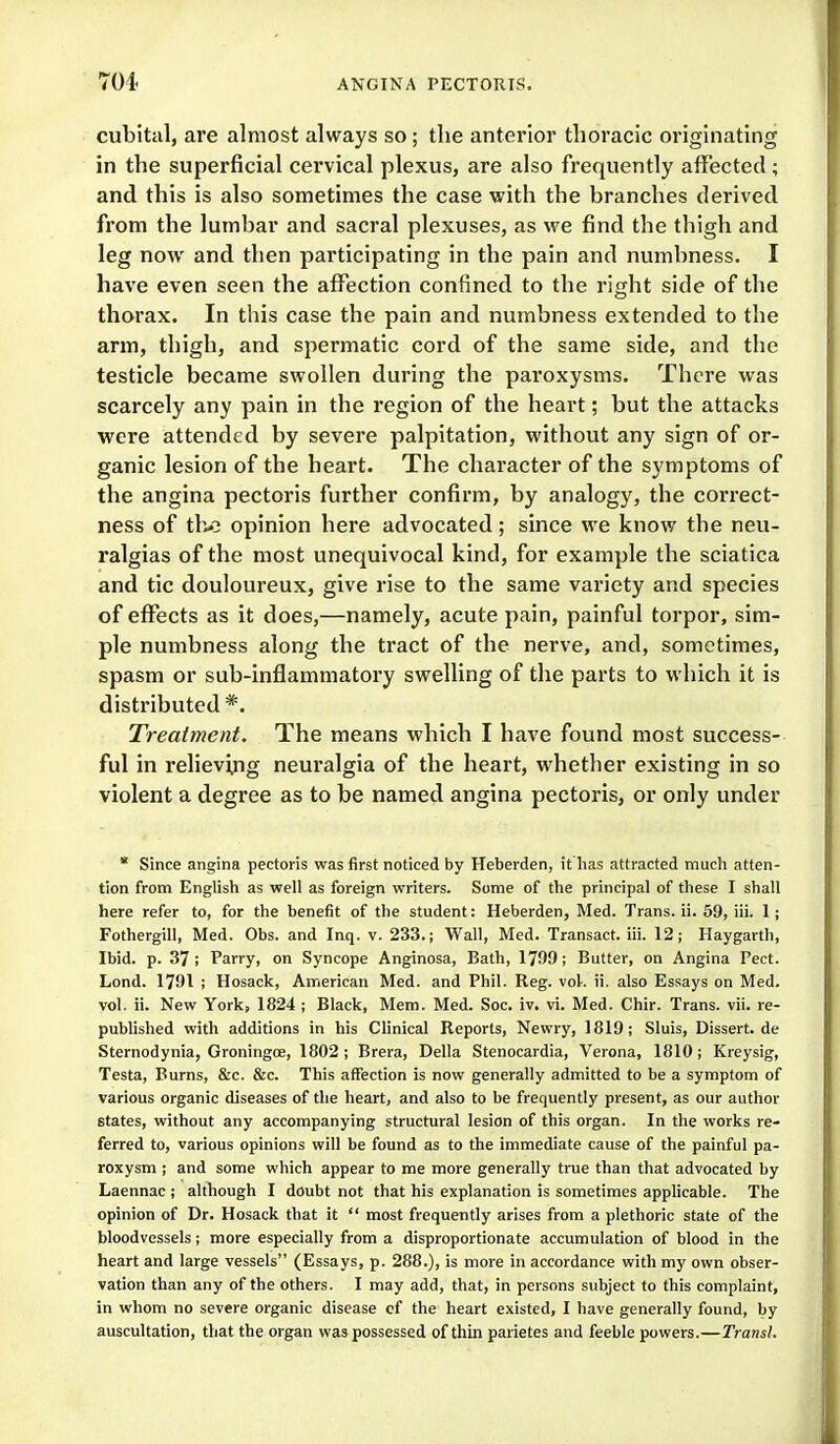 cubital, are almost always so; the anterior thoracic originating in the superficial cervical plexus, are also frequently alfected; and this is also sometimes the case with the branches derived from the lumbar and sacral plexuses, as we find the thigh and leg now and then participating in the pain and numbness. I have even seen the affection confined to the right side of the thorax. In this case the pain and numbness extended to the arm, thigh, and spermatic cord of the same side, and the testicle became swollen during the paroxysms. There was scarcely any pain in the region of the heart; but the attacks were attended by severe palpitation, without any sign of or- ganic lesion of the heart. The character of the symptoms of the angina pectoris further confirm, by analogy, the correct- ness of the opinion here advocated; since we know the neu- ralgias of the most unequivocal kind, for example the sciatica and tic douloureux, give rise to the same variety and species of effects as it does,—namely, acute pain, painful torpor, sim- ple numbness along the tract of the nerve, and, sometimes, spasm or sub-inflammatory swelling of the parts to which it is distributed *. Treatment. The means which I have found most success- ful in relieving neuralgia of the heart, whether existing in so violent a degree as to be named angina pectoris, or only under * Since angina pectoris was first noticed by Heberden, it has attracted much atten- tion from English as well as foreign writers. Some of the principal of these I shall here refer to, for the benefit of the student: Heberden, Med. Trans, ii. 59, iii. I; Fothergill, Med. Obs. and Inq. v. 233. j Wall, Med. Transact, iii. 12; Haygarth, Ibid. p. 37; Parry, on Syncope Anginosa, Bath, 1799; Butter, on Angina Pect. Lond. 1791 ; Hosack, American Med. and Phil. Reg. vol. ii. also Essays on Med. vol. ii. New York, 1824 ; Black, Mem. Med. Soc. iv. vi. Med. Chir. Trans, vii. re- published with additions in his CHnical Reports, Newry, 1819; Sluis, Dissert.de Sternodynia, Groningce, 1802 ; Brera, Delia Stenocardia, Verona, 1810 ; Kreysig, Testa, Burns, &c. &c. This affection is now generally admitted to be a symptom of various organic diseases of the heart, and also to be frequently present, as our author states, without any accompanying structural lesion of this organ. In the works re- ferred to, various opinions will be found as to the immediate cause of the painful pa- roxysm ; and some which appear to me more generally true than that advocated by Laennac ; although I doubt not that his explanation is sometimes applicable. The opinion of Dr. Hosack that it  most frequently arises from a plethoric state of the bloodvessels; more especially from a disproportionate accumulation of blood in the heart and large vessels (Essays, p. 288.), is more in accordance with my own obser- vation than any of the others. I may add, that, in persons subject to this complaint, in whom no severe organic disease cf the heart existed, I have generally found, by auscultation, that the organ was possessed of thin parietes and feeble powers.—Trans!.
