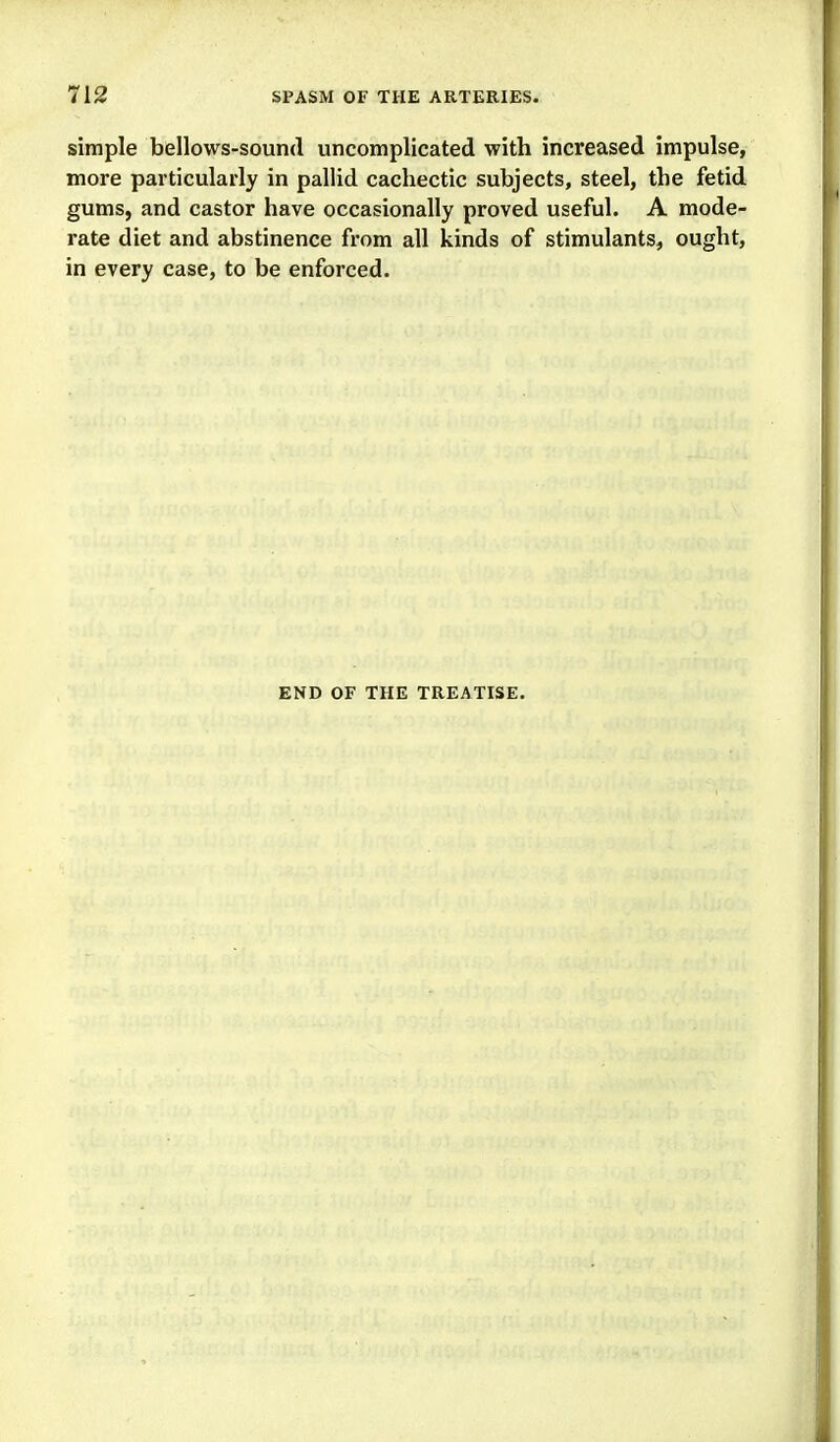 simple bellows-sound uncomplicated with increased impulse, more particularly in pallid cachectic subjects, steel, the fetid gums, and castor have occasionally proved useful. A mode- rate diet and abstinence from all kinds of stimulants, ought, in every case, to be enforced. END OF THE TREATISE.