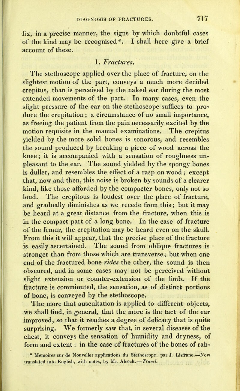 fix, in a precise manner, the signs by which doubtful cases of the kind may be recognised*. I shall here give a brief account of these. 1. Fractures. The stethoscope applied over the place of fracture, on the sliglitest motion of the part, conveys a much more decided crepitus, than is perceived by the naked ear during the most extended movements of the part. In many cases, even the slight pressure of the ear on the stethoscope suffices to pro- duce the crepitation; a circumstance of no small importance, as freeing the patient from the pain necessarily excited by the motion requisite in the manual examinations. The crepitus yielded by the more solid bones is sonorous, and resembles the sound produced by breaking a piece of w^ood across the knee; it is accompanied with a sensation of roughness un- pleasant to the ear. The sound yielded by the spongy bones is duller, and resembles the effect of a rasp on wood ; except that, now and then, this noise is broken by sounds of a clearer kind, like those afforded by the compacter bones, only not so loud. The crepitous is loudest over the place of fracture, and gradually diminishes as we recede from this; but it may be heard at a great distance from the fracture, when this is in the compact part of a long bone. In the case of fracture of the femur, the crepitation may be heard even on the skull. From this it will appear, that the precise place of the fracture is easily ascertained. The sound from oblique fractures is stronger than from those which are transverse; but when one end of the fractured bone rides the other, the sound is then obscured, and in some cases may not be perceived without slight extension or counter-extension of the limb. If the fracture is comminuted, the sensation, as of distinct portions of bone, is conveyed by the stethoscope. The more that auscultation is applied to different objects, we shall find, in general, that the more is the tact of the ear improved, so that it reaches a degree of delicacy that is quite surprising. We formerly saw that, in several diseases of the chest, it conveys the sensation of humidity and dryness, of form and extent: in the case of fractures of the bones of rab- * Memoires sur de Nouvelles applications du Stethoscope, par J. Lisfrane.—Now translated into Englisli, with notes, by Mr. Alcock.— Transl.