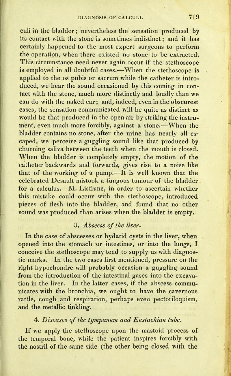 culi in the bladder; nevertheless the sensation produced by its contact with the stone is sometimes indistinct; and it has certainly happened to the most expert surgeons to perform the operation, when there existed no stone to be extracted. This circumstance need never again occur if the stethoscope is employed in all doubtful cases.—When the stethoscope is apphed to the os pubis or sacrum while the catheter is intro- duced, we hear the sound occasioned by this coming in con- tact with the stone, much more distinctly and loudly than we can do with the naked ear; and, indeed, even in the obscurest cases, the sensation communicated will be quite as distinct as would be that produced in the open air by striking the instru- ment, even much more forcibly, against a stone.—When the bladder contains no stone, after the urine has nearly all es- caped, we perceive a guggling sound like that produced by churning saliva between the teeth when the mouth is closed. When the bladder is completely empty, the motion of the catheter backwards and forwards, gives rise to a noise like that of the working of a pump.—It is well known that the celebrated Desault mistook a fungous tumour of the bladder for a calculus. M. Lisfranc, in order to ascertain whether this mistake could occur with the stethoscope, introduced pieces of flesh into the bladder, and found that no other sound was produced than arises when the bladder is empty. 3. Abscess of the liver. In the case of abscesses or hydatid cysts in the liver, when opened into the stomach or intestines, or into the lungs, I conceive the stethoscope may tend to supply us with diagnos- tic marks. In the two cases first mentioned, pressure on the right hypochondre will probably occasion a guggling sound from the introduction of the intestinal gases into the excava- tion in the liver. In the latter cases, if the abscess commu- nicates with the bronchia, we ought to have the cavernous rattle, cough and respiration, perhaps even pectoriloquism, and the metallic tinkling. 4. Diseases of the tympanum and Eustachian tube. If we apply the stethoscope upon the mastoid process of the temporal bone, while the patient inspires forcibly with the nostril of the same side (the other being closed with the