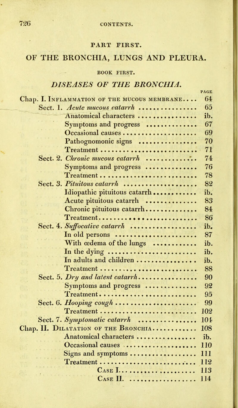 PART FIRST. OF THE BRONCHIA, LUNGS AND PLEURA. BOOK FIRST. DISEASES OF THE BRONCHIA. PAGE Chap. L Inflammation of the mucous membrane. ... 64 Sect. I. Acute mucous catarrh 65 Anatomical characters ib Symptoms and progress 67 Occasional causes 69 Pathognomonic signs 70 Treatment 71 Sect. 2. Chronic mucous catarrh . 74 Symptoms and progress 76 Treatment 78 Sect. 3. Pituitous catarrh 82 Idiopathic pituitous catarrh ib Acute pituitous catarrh 8b Chronic pituitous catarrh 84 Treatment 86 Sect. 4. Suffocative catarrh ib In old persons 87 With oedema of the lungs ib In the dying ib In adults and children ib Treatment 88 Sect. 5. Dri/ and latent catarrh 90 Symptoms and progress 92 Treatment 95 Sect. 6. Hooping cough 99 Treatment 102 Sect. 7. Sytnptomatic catarrh 10 i Chap. II. Dilatation of the Bronchia 108 Anatomical characters ib. Occasional causes , 110 Signs and symptoms Ill Treatment •... 112 Case 1 113 Case II 114