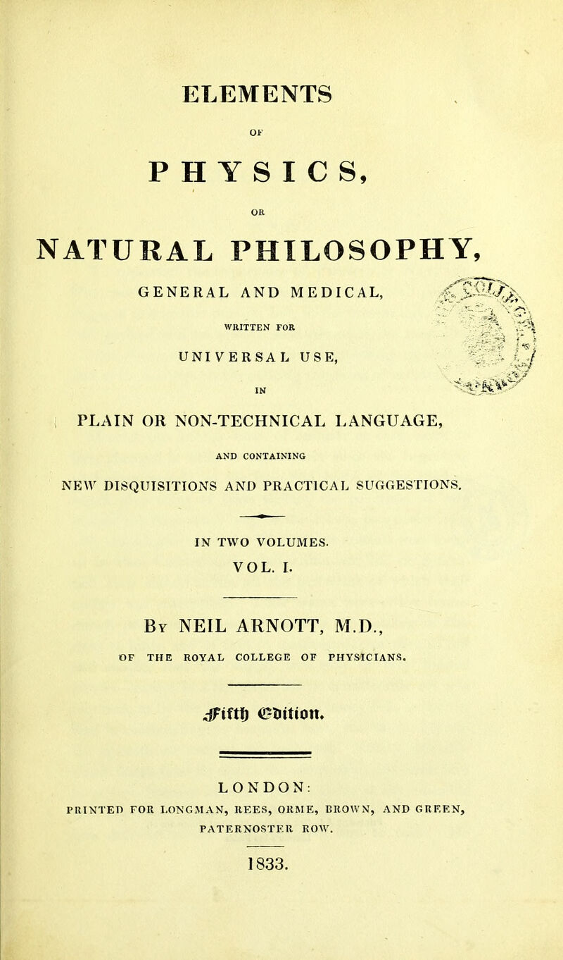 ELEMENTS Of PHYSICS, OR NATURAL PHILOSOPHY, GENERAL AND MEDICAL, WRITTEN FOR UNIVERSAL USE, IN ' PLAIN OR NON-TECHNICAL LANGUAGE, AND CONTAINING NEW DISQUISITIONS AND PRACTICAL SUGGESTIONS. IN TWO VOLUMES. VOL. L By NEIL ARNOTT, M.D., OF THE ROYAL COLLEGE OF PHYS'ICIANS. LONDON: PRINTED FOR LONGAIAN, IlEES, ORME, BROWN, AND GREEN, PATERNOSTER ROW. 1833.