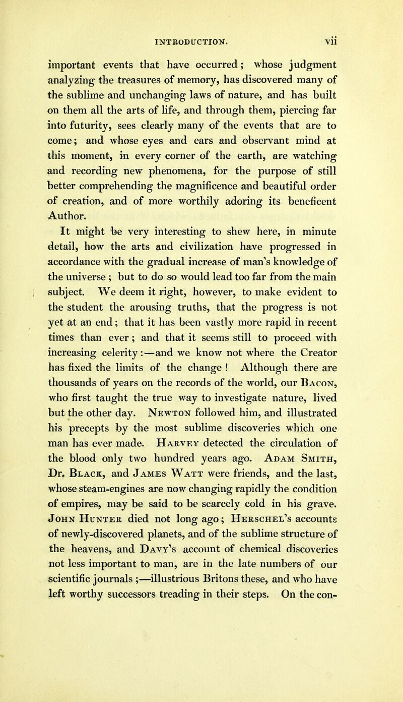 important events that have occurred; whose judgment analyzing the treasures of memory, has discovered many of the sublime and unchanging laws of nature, and has built on them all the arts of life, and through them, piercing far into futurity, sees clearly many of the events that are to come; and whose eyes and ears and observant mind at this moment, in every corner of the earth, are watching and recording new phenomena, for the purpose of still better comprehending the magnificence and beautiful order of creation, and of more worthily adoring its beneficent Author. It might be very interesting to shew here, in minute detail, how the arts and civilization have progressed in accordance with the gradual increase of man's knowledge of the universe ; but to do so would lead too far from the main subject. We deem it right, however, to make evident to the student the arousing truths, that the progress is not yet at an end; that it has been vastly more rapid in recent times than ever; and that it seems still to proceed with increasing celerity:—and we know not where the Creator has fixed the limits of the change ! Although there are thousands of years on the records of the world, our Bacon, who first taught the true way to investigate nature, lived but the other day. Newton followed him, and illustrated his precepts by the most sublime discoveries which one man has ever made. Harvey detected the circulation of the blood only two hundred years ago. Adam Smith, Dr. Black, and James Watt were friends, and the last, whose steam-engines are now changing rapidly the condition of empires, may be said to be scarcely cold in his grave. John Hunter died not long ago; Herschel's accounts of newly-discovered planets, and of the sublime structure of the heavens, and Davy's account of chemical discoveries not less important to man, are in the late numbers of our scientific journals ;—illustrious Britons these, and who have left worthy successors treading in their steps. On the con-