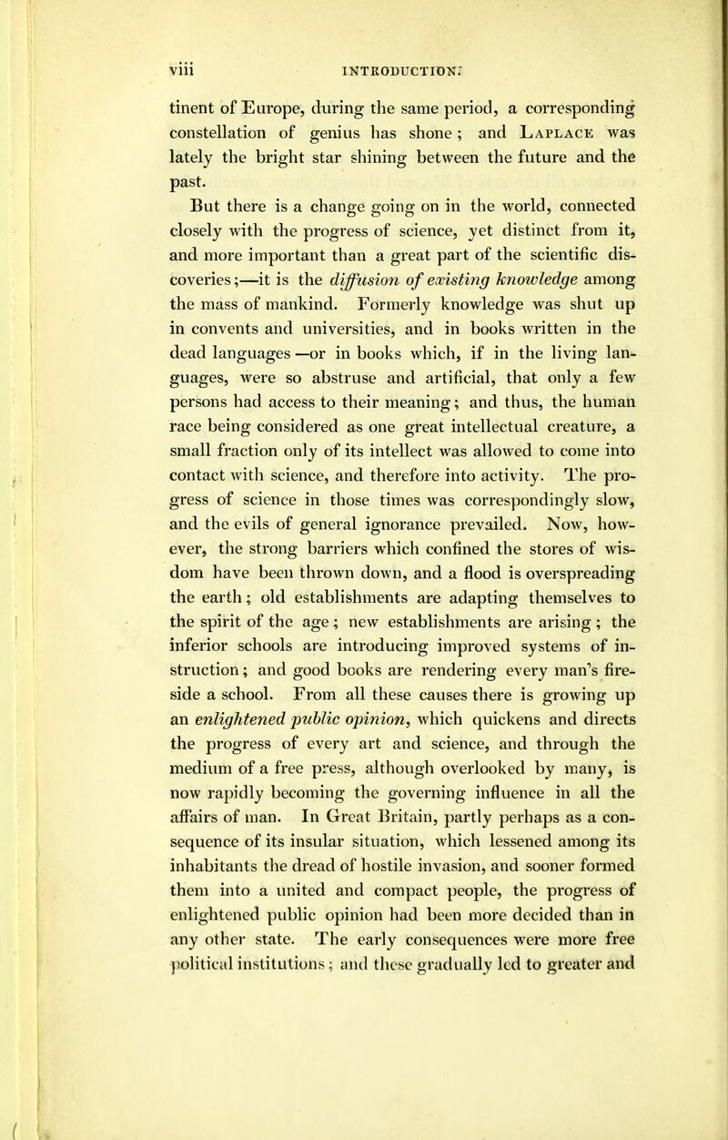 tinent of Europe, during the same period, a corresponding constellation of genius lias shone; and Laplace was lately the bright star shining between the future and the past. But there is a chanoe poinec on in the world, connected closely with the progress of science, yet distinct from it, and more important than a great part of the scientific dis- coveries ;—it is the difftision of existing knowledge among the mass of mankind. Formerly knowledge was shut up in convents and universities, and in books written in the dead languages —or in books which, if in the living lan- guages, were so abstruse and artificial, that only a few persons had access to their meaning; and thus, the human race being considered as one great intellectual creature, a small fraction only of its intellect was allowed to come into contact with science, and therefore into activity. The pro- gress of science in those times was correspondingly slow, and the evils of general ignorance prevailed. Now, how- ever, the strong barriers which confined the stores of wis- dom have been thrown down, and a flood is overspreading the earth; old establishments are adapting themselves to the spirit of the age; new establishments are arising ; the inferior schools are introducing improved systems of in- struction ; and good books are rendering every man''s fire- side a school. From all these causes thei'e is growing up an enlightened public opinion, which quickens and directs the progress of every art and science, and through the medium of a free press, although overlooked by many, is now rapidly becoming the governing influence in all the affairs of man. In Great Britain, partly perhaps as a con- sequence of its insular situation, which lessened among its inhabitants the dread of hostile invasion, and sooner formed them into a united and compact people, the progress of enlightened public opinion had been more decided than in any other state. The early consequences were more free political institutions; and these gradually led to greater and