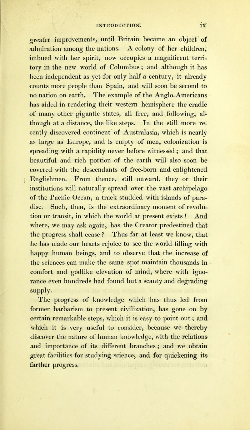 greater improvements, until Britain became an object of admiration among the nations. A colony of her children, imbued with her spirit, now occupies a magnificent terri- tory in the new world of Columbus; and although it has been independent as yet for only half a century, it already counts more people than Spain, and will soon be second to no nation on earth. The example of the Anglo-Americans has aided in rendering their western hemisphere the cradle of many other gigantic states, all free, and following, al- though at a distance, the like steps. In the still more re- cently discovered continent of Australasia, which is nearly as large as Europe, and is empty of men, colonization is spreading with a rapidity never before witnessed; and that beautiful and rich portion of the earth will also soon be covered with the descendants of free-born and enlightened Englishmen. From thence, still onward, they or their institutions will naturally spread over the vast archipelago of the Pacific Ocean, a track studded with islands of para- dise. Such, then, is the extraordinary moment of revolu- tion or transit, in which the world at present exists ! And where, we may ask again, has the Creator predestined that the progress shall cease Thus far at least we know, that he has made our hearts rejoice to see the world filling with happy human beings, and to observe that the increase of the sciences can make the same spot maintain thousands in comfort and godlike elevation of mind, where with igno- rance even hundreds had found but a scanty and degrading supply. The progress of knowledge which has thus led from former barbarism to present civilization, has gone on by certain remarkable steps, which it is easy to point out; and which it is very useful to consider, because we thereby discover the nature of human knowledge, with the relations and importance of its different branches; and we obtain great facilities for studying science, and for quickening it& farther progress.