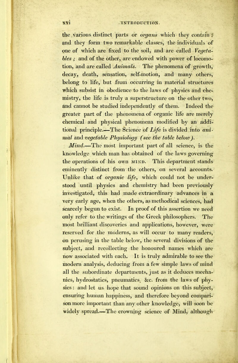the various distinct parts or organs wliich they contain ? and they form two remarkable classes, the individuals of one of which are fixed to the soil, and are called Vegeta- bles ; and of the other, are endowed with power of locomo- tion, and are called Animals. The phenomena of growth, decay, death, sensation, self-motion, and many others, belong to life, but from occurring in material structures which subsist in obedience to the laws of physics and che- mistry, the life is truly a superstructure on the other two, and cannot be studied independently of them. Indeed the greater part of the phenomena of organic life are merely chemical and physical phenomena modified by an addi- tional principle.—The Science of Life is divided into ani- mal and vegetable Physiology (see the table below). Mind.—The most important part of all science, is the knowledge which man has obtained of the laws governing the operations of his own min'd. This department stands eminently distinct from the others, on several accounts. Unlike that of organic life, which could not be under- stood until physics and chemistry had been previously investigated, this had made extraordinary advances in a very eai'ly age, when the others, as methodical sciences, had scarcely begun to exist. In proof of this assertion we need only refer to the writings of the Greek philosophers. The most brilliant discoveries and applications, however, were reserved for the moderns, as will occur to many readers, on perusing in the table below, the several divisions of the subject, and recollecting the honoured names which are now associated with each. It is truly admirable to see the modern analysis, deducing from a few simple laws of mind all the subordinate departments, just as it deduces mecha- nics, hydrostatics, pneumatics; &c. from the laws of phy- sics : and let us hope that sound opinions on this subject, ensuring human happiness, and therefore beyond compari- son more important than any other knowledge, will soon be widely spread.—The crowning science of Mind, although