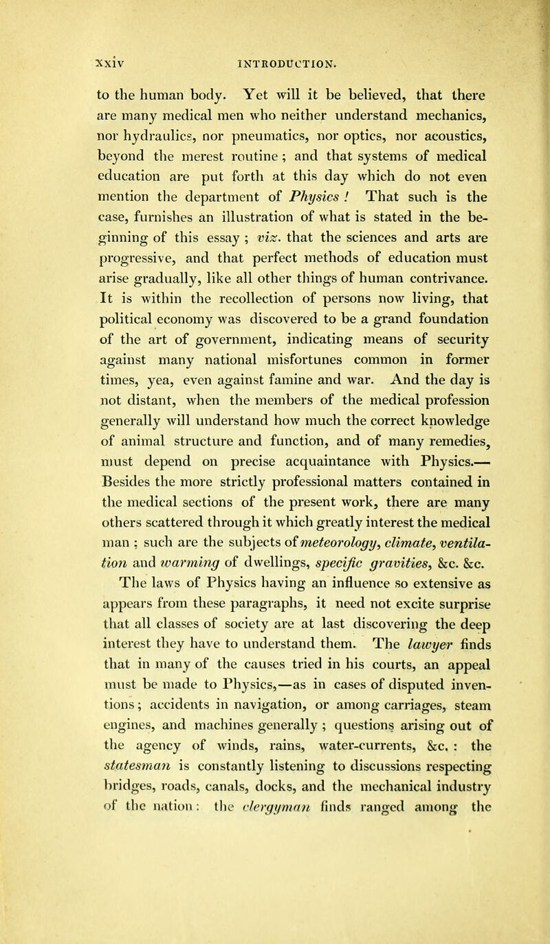 to the human body. Yet will it be believed, that there are many medical men who neither understand mechanics, nor hydraulics, nor pneumatics, nor optics, nor acoustics, beyond the merest routine ; and that systems of medical education are put forth at this day which do not even mention the department of Physics ! That such is the case, furnishes an illustration of what is stated in the be- ginning of this essay ; viz. that the sciences and arts are progressive, and that perfect methods of education must arise gradually, like all other things of human contrivance. It is within the recollection of persons now living, that political economy was discovered to be a grand foundation of the art of government, indicating means of security against many national misfortunes common in former times, yea, even against famine and war. And the day is not distant, when the members of the medical profession generally will understand how much the correct knowledge of animal structure and function, and of many remedies, must depend on precise acquaintance with Physics.— Besides the more strictly professional matters contained in the medical sections of the present work, there are many others scattered through it which greatly interest the medical man : such are the subjects of meteorology, climate, ventila- tion and warming of dwellings, specific gravities, &c. &c. The laws of Physics having an influence so extensive as appears from these paragraphs, it need not excite surprise that all classes of society are at last discovering the deep interest they have to understand them. The lawyer finds that in many of the causes tried in his courts, an appeal must be made to Physics,—as in cases of disputed inven- tions ; accidents in navigation, or among carriages, steam engines, and machines generally; questions arising out of the agency of winds, rains, water-currents, &c. : the statesman is constantly listening to discussions respecting bridges, roads, canals, docks, and the mechanical industry of the nation: the clergyman finds ranged among the