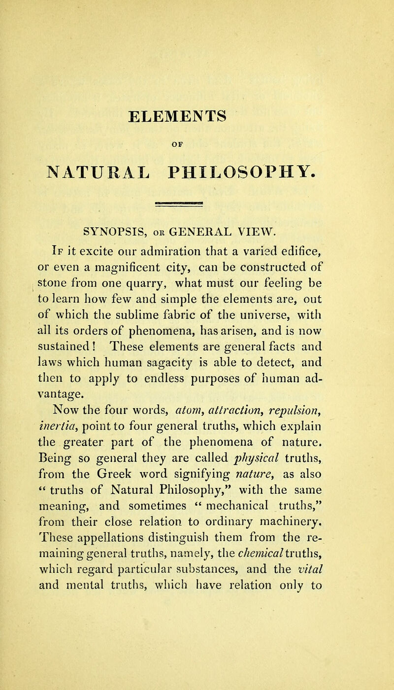ELEMENTS OF NATURAL PHILOSOPHY. SYNOPSIS, on GENERAL VIEW. If it excite our admiration that a varied edifice, or even a magnificent city, can be constructed of stone from one quarry, what must our feeling be to learn how few and simple the elements are, out of which the sublime fabric of the universe, with all its orders of phenomena, has arisen, and is now sustained ! These elements are general facts and laws which human sagacity is able to detect, and then to apply to endless purposes of human ad- vantage. Now the four words, atonic attraction^ repulsion, inertia, point to four general truths, which explain the greater part of the phenomena of nature. Being so general they are called physical truths, from the Greek word signifying nature, as also  truths of Natural Philosophy, with the same meaning, and sometimes  mechanical truths, from their close relation to ordinary machinery. These appellations distinguish them from the re- maining general truths, namely, the chemicalimths, which regard particular substances, and the vital and mental truths, which have relation only to