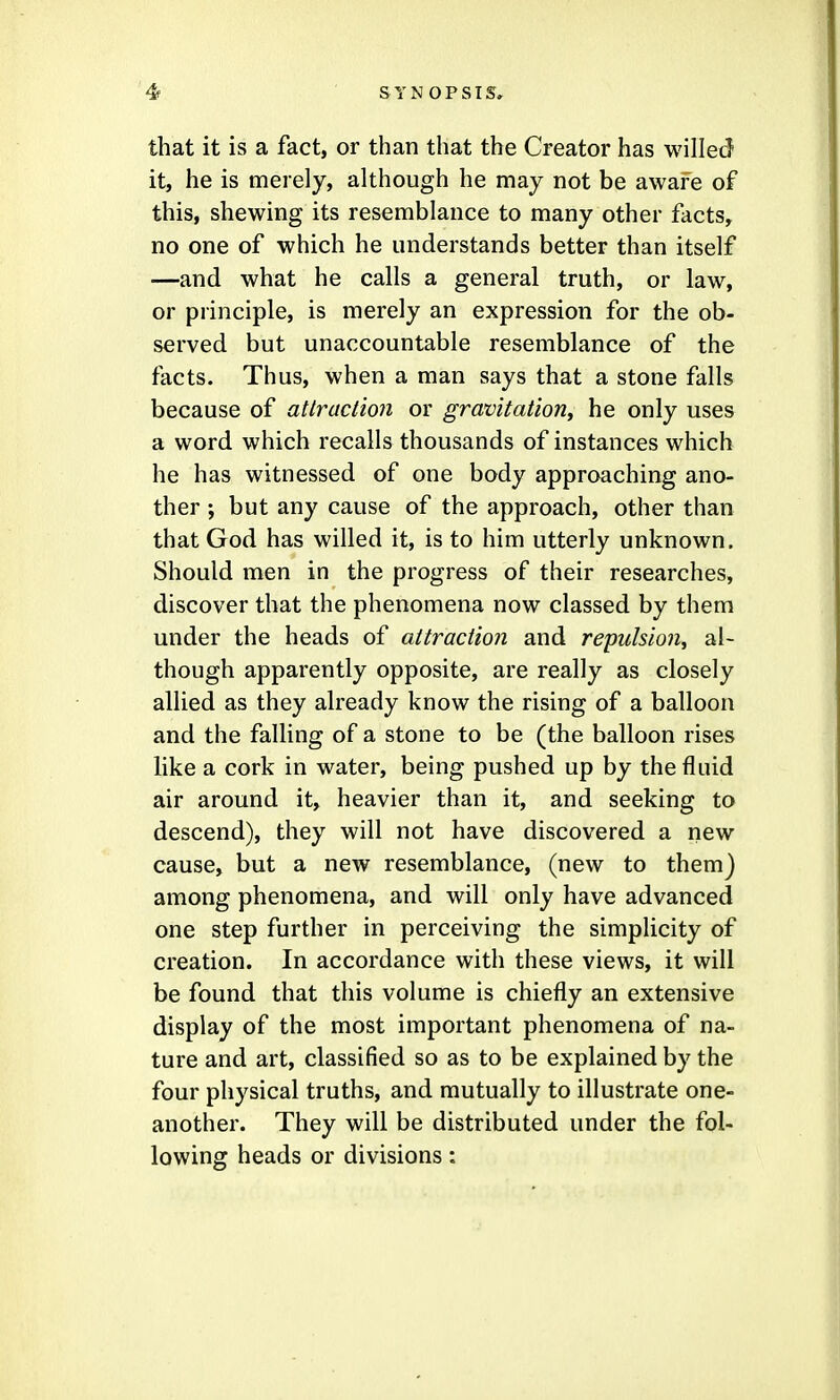 that it is a fact, or than that the Creator has willed it, he is merely, although he may not be aware of this, shewing its resemblance to many other facts, no one of which he understands better than itself —and what he calls a general truth, or law, or principle, is merely an expression for the ob- served but unaccountable resemblance of the facts. Thus, when a man says that a stone falls because of atIraction or gravitation^ he only uses a word which recalls thousands of instances which he has witnessed of one body approaching ano- ther ; but any cause of the approach, other than that God has willed it, is to him utterly unknown. Should men in the progress of their researches, discover that the phenomena now classed by them under the heads of attraction and repulsion^ al- though apparently opposite, are really as closely allied as they already know the rising of a balloon and the falling of a stone to be (the balloon rises like a cork in water, being pushed up by the fluid air around it, heavier than it, and seeking to descend), they will not have discovered a new cause, but a new resemblance, (new to them) among phenomena, and will only have advanced one step further in perceiving the simplicity of creation. In accordance with these views, it will be found that this volume is chiefly an extensive display of the most important phenomena of na- ture and art, classified so as to be explained by the four physical truths, and mutually to illustrate one- another. They will be distributed under the fol- lowing heads or divisions: