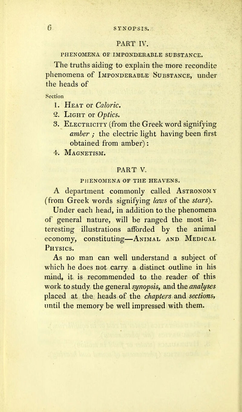 PART IV. PHENOMENA OF IMPONDERABLE SUBSTANCE. The truths aiding to explain the more recondite phenomena of Imponderable Substance, under the heads of Section 1. Heat or Caloric, ^2. Light or Optics. 3. Electricity (from the Greek word signifying amber ; the electric light having been first obtained from amber): 4. Magnetism. PART V. phenomena of the heavens. A department commonly called Astronomy (from Greek words signifying laws of the stars). Under each head, in addition to the phenomena of general nature, will be ranged the most in- teresting illustrations afforded by the animal economy, constituting—Animal and Medical Physics. As no man can well understand a subject of which he does not carry a distinct outline in his mind, it is recommended to the reader of this work to study the general synopsisy and the analyses placed at the heads of the chapters and sections, until the memory be well impressed with them.