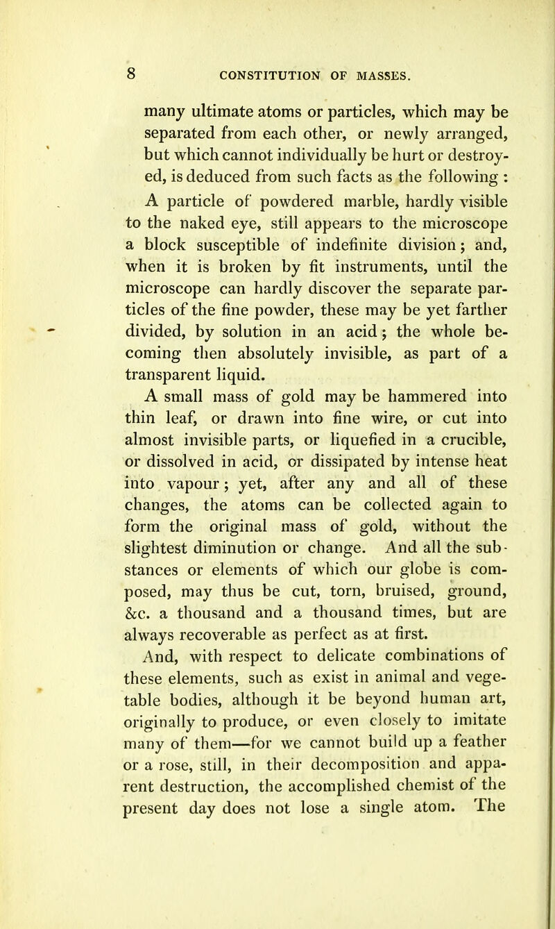 many ultimate atoms or particles, which may be separated from each other, or newly arranged, but which cannot individually be hurt or destroy- ed, is deduced from such facts as the following : A particle of powdered marble, hardly visible to the naked eye, still appears to the microscope a block susceptible of indefinite division; and, when it is broken by fit instruments, until the microscope can hardly discover the separate par- ticles of the fine powder, these may be yet farther divided, by solution in an acid; the whole be- coming then absolutely invisible, as part of a transparent liquid. A small mass of gold may be hammered into thin leaf, or drawn into fine wire, or cut into almost invisible parts, or liquefied in a crucible, or dissolved in acid, or dissipated by intense heat into vapour; yet, after any and all of these changes, the atoms can be collected again to form the original mass of gold, without the slightest diminution or change. And all the sub- stances or elements of which our globe is com- posed, may thus be cut, torn, bruised, ground, &c. a thousand and a thousand times, but are always recoverable as perfect as at first. And, with respect to delicate combinations of these elements, such as exist in animal and vege- table bodies, although it be beyond human art, originally to produce, or even closely to imitate many of them—for we cannot build up a feather or a rose, still, in their decomposition and appa- rent destruction, the accomplished chemist of the present day does not lose a single atom. The