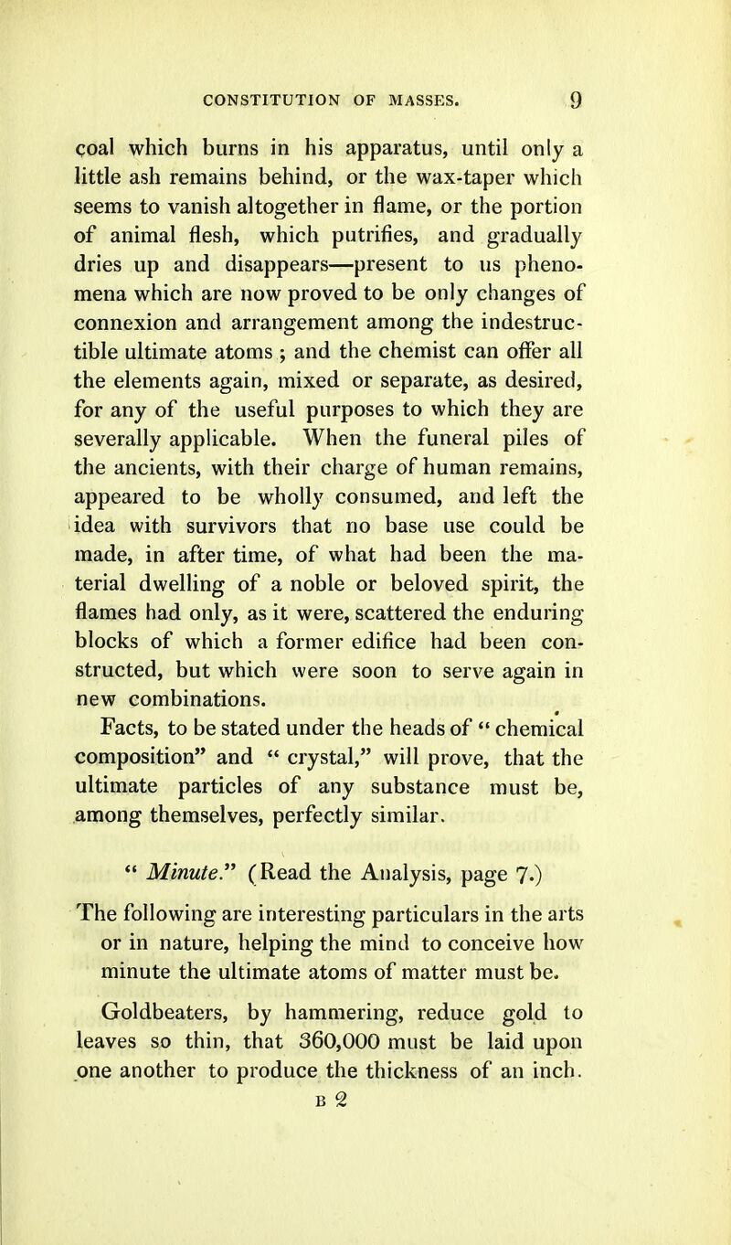 coal which burns in his apparatus, until only a little ash remains behind, or the wax-taper which seems to vanish altogether in flame, or the portion of animal flesh, which putrifies, and gradually dries up and disappears—present to us pheno- mena which are now proved to be only changes of connexion and arrangement among the indestruc- tible ultimate atoms ; and the chemist can offer all the elements again, mixed or separate, as desired, for any of the useful purposes to which they are severally applicable. When the funeral piles of the ancients, with their charge of human remains, appeared to be wholly consumed, and left the idea with survivors that no base use could be made, in after time, of what had been the ma- terial dwelling of a noble or beloved spirit, the flames had only, as it were, scattered the enduring blocks of which a former edifice had been con- structed, but which were soon to serve again in new combinations. Facts, to be stated under the heads of *' chemical composition and  crystal, will prove, that the ultimate particles of any substance must be, among themselves, perfectly similar.  Minute. (Read the Analysis, page 7.) The following are interesting particulars in the arts or in nature, helping the mind to conceive how minute the ultimate atoms of matter must be. Goldbeaters, by hammering, reduce gold to leaves so thin, that 360,000 must be laid upon one another to produce the thickness of an inch. B 2
