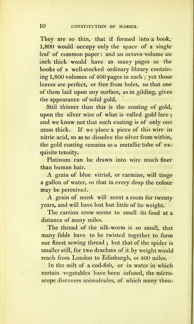 They are so thin, that if formed into a book, 1,800 would occupy only the space of a single leaf of common paper: and an octavo volume an inch thick would have as many pages as the books of a well-stocked ordinary library contain- ing 1,800 volumes of 400 pages in each ; yet those leaves are perfect, or free from holes, so that one of them laid upon any surface, as in gilding, gives the appearance of solid gold. Still thinner than this is the coating of gold, upon the silver wire of what is called gold lace ; and we know not that such coating is of only one atom thick. If we place a piece of this wire in nitric acid, so as to dissolve the silver from within, the gold coating remains as a metallic tube of ex- quisite tenuity. Platinum can be drawn into wire much finer than human hair. A grain of blue vitriol, or carmine, will tinge a gallon of water, so that in every drop the colour may be perceived. A grain of musk will scent a room for twenty years, and will have lost but little of its weight. The carrion crow seems to smell its food at a distance of many miles. The thread of the silk-worm is so small, that many folds have to be twisted together to form our finest sewing thread ; but that of the spider is smaller still, for two drachms of it by weight would reach from London to Edinburgh, or 400 miles. In the milt of a cod-fish, or in water in which certain vegetables have been infused, the micro- scope discovers animalcules, of which many thou-
