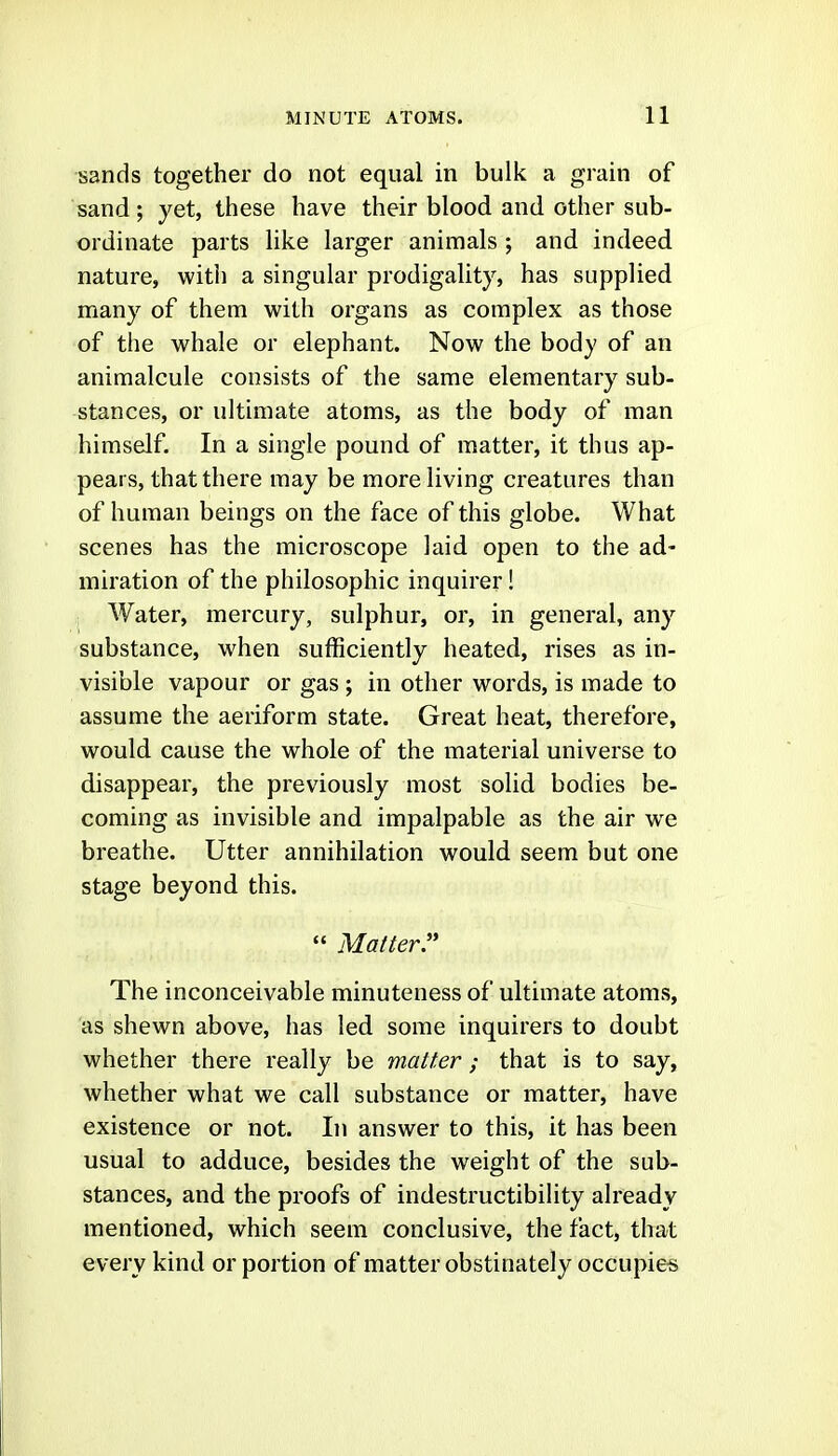 sands together do not equal in bulk a grain of sand; yet, tliese have their blood and other sub- ordinate parts like larger animals ; and indeed nature, with a singular prodigality, has supplied many of them with organs as complex as those of the whale or elephant. Now the body of an animalcule consists of the same elementary sub- stances, or ultimate atoms, as the body of man himself. In a single pound of matter, it thus ap- pears, that there may be more living creatures than of human beings on the face of this globe. What scenes has the microscope laid open to the ad- miration of the philosophic inquirer! Water, mercury, sulphur, or, in general, any substance, when sufficiently heated, rises as in- visible vapour or gas ; in other words, is made to assume the aeriform state. Great heat, therefore, would cause the whole of the material universe to disappear, the previously most solid bodies be- coming as invisible and impalpable as the air we breathe. Utter annihilation would seem but one stage beyond this.  Matter The inconceivable minuteness of ultimate atoms, as shewn above, has led some inquirers to doubt whether there really be matter ; that is to say, whether what we call substance or matter, have existence or not. In answer to this, it has been usual to adduce, besides the weight of the sub- stances, and the proofs of indestructibility already mentioned, which seem conclusive, the fact, that every kind or portion of matter obstinately occupies