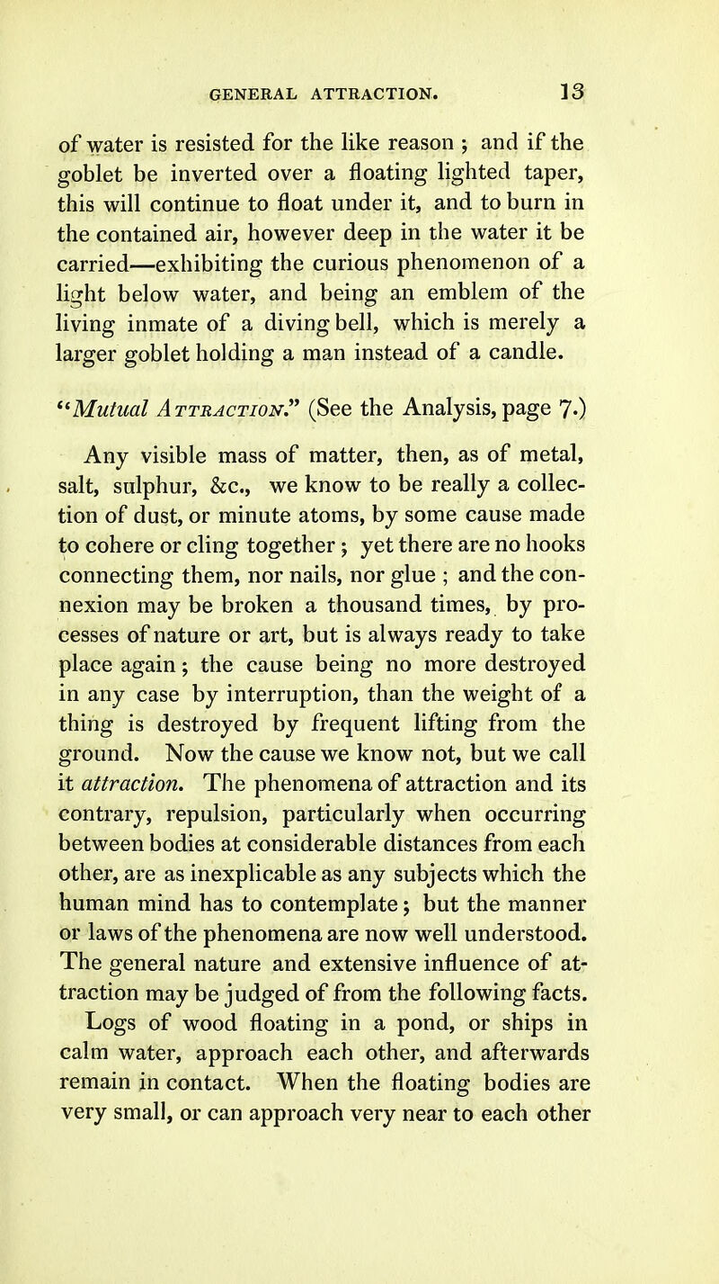 of water is resisted for the like reason ; and if the goblet be inverted over a floating lighted taper, this will continue to float under it, and to burn in the contained air, however deep in the water it be carried—exhibiting the curious phenomenon of a light below water, and being an emblem of the living inmate of a diving bell, which is merely a larger goblet holding a man instead of a candle. ^'Mutual Attraction'' (See the Analysis, page 7.) Any visible mass of matter, then, as of metal, salt, sulphur, &c., we know to be really a collec- tion of dust, or minute atoms, by some cause made to cohere or cling together; yet there are no hooks connecting them, nor nails, nor glue ; and the con- nexion may be broken a thousand times, by pro- cesses of nature or art, but is always ready to take place again; the cause being no more destroyed in any case by interruption, than the weight of a thing is destroyed by frequent lifting from the ground. Now the cause we know not, but we call it attraction. The phenomena of attraction and its contrary, repulsion, particularly when occurring between bodies at considerable distances from each other, are as inexplicable as any subjects which the human mind has to contemplate; but the manner or laws of the phenomena are now well understood. The general nature and extensive influence of at- traction may be judged of from the following facts. Logs of wood floating in a pond, or ships in calm water, approach each other, and afterwards remain in contact. When the floating bodies are very small, or can approach very near to each other