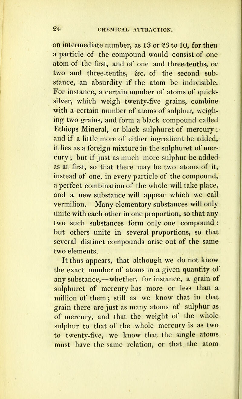 an intermediate number, as 13 or 23 to 10, for then a particle of the compound would consist of one atom of the first, and of one and three-tenths, or two and three-tenths, &c. of the second sub- stance, an absurdity if the atom be indivisible. For instance, a certain number of atoms of quick- silver, which weigh twenty-five grains, combine with a certain number of atoms of sulphur, weigh- ing two grains, and form a black compound called Ethiops Mineral, or black sulphuret of mercury; and if a little more of either ingredient be added, it lies as a foreign mixture in the sulphuret of mer- cury ; but if just as much more sulphur be added as at first, so that there may be two atoms of it, instead of one, in every particle of the compound, a perfect combination of the whole will take place, and a new substance will appear which we call vermilion. Many elementary substances will only unite with each other in one proportion, so that any two such substances form only one compound : but others unite in several proportions, so that several distinct compounds arise out of the same two elements. It thus appears, that although we do not know the exact number of atoms in a given quantity of any substance,—whether, for instance, a grain of sulphuret of mercury has more or less than a million of them; still as we know that in that grain there are just as many atoms of sulj)hur as of mercury, and that the weight of the whole sulphur to that of the whole mercury is as two to twenty-five, we know that the single atoms must have the same relation, or that the atom