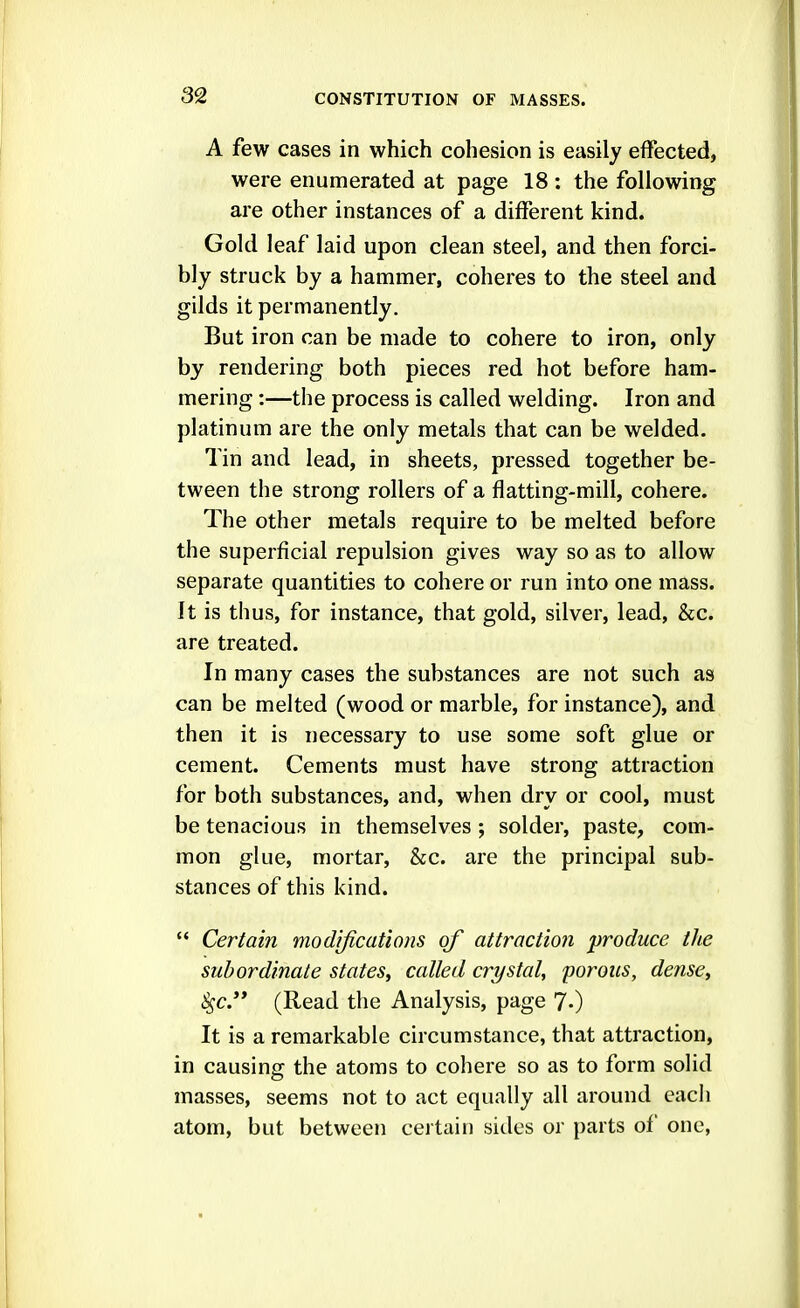 A few cases in which cohesion is easily effected, were enumerated at page 18 : the following are other instances of a different kind. Gold leaf laid upon clean steel, and then forci- bly struck by a hammer, coheres to the steel and gilds it permanently. But iron can be made to cohere to iron, only by rendering both pieces red hot before ham- mering :—the process is called welding. Iron and platinum are the only metals that can be welded. Tin and lead, in sheets, pressed together be- tween the strong rollers of a flatting-mill, cohere. The other metals require to be melted before the superficial repulsion gives way so as to allow separate quantities to cohere or run into one mass. It is thus, for instance, that gold, silver, lead, &c. are treated. In many cases the substances are not such as can be melted (wood or marble, for instance), and then it is necessary to use some soft glue or cement. Cements must have strong attraction for both substances, and, when dry or cool, must be tenacious in themselves ; solder, paste, com- mon glue, mortar, &c. are the principal sub- stances of this kind.  Certain modifications of attraction 'produce the subordinate states, called crystal, 'porous, dense, ^c. (Read the Analysis, page 7.) It is a remarkable circumstance, that attraction, in causing the atoms to cohere so as to form solid masses, seems not to act equally all around each atom, but between certain sides or parts of one,