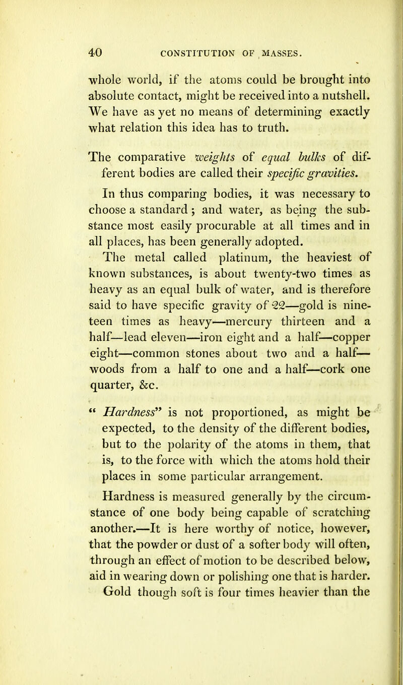 whole world, if the atoms could be brought into absolute contact, might be received into a nutshell. We have as yet no means of determining exactly what relation this idea has to truth. The comparative weights of equal hulks of dif- ferent bodies are called their specific gravities. In thus comparing bodies, it was necessary to choose a standard ; and water, as being the sub- stance most easily procurable at all times and in all places, has been generally adopted. The metal called platinum, the heaviest of known substances, is about twenty-two times as heavy as an equal bulk of water, and is therefore said to have specific gravity of 22—gold is nine- teen times as heavy—mercury thirteen and a half—lead eleven—iron eight and a half—copper eight—common stones about two and a half— woods from a half to one and a half—cork one quarter, &c.  Hardness is not proportioned, as might be expected, to the density of the different bodies, but to the polarity of the atoms in them, that is, to the force with which the atoms hold their places in some particular arrangement. Hardness is measured generally by the circum- stance of one body being capable of scratching another.—It is here worthy of notice, however, that the powder or dust of a softer body will often, through an effect of motion to be described below, aid in wearing down or polishing one that is harder. Gold though soft is four times heavier than the