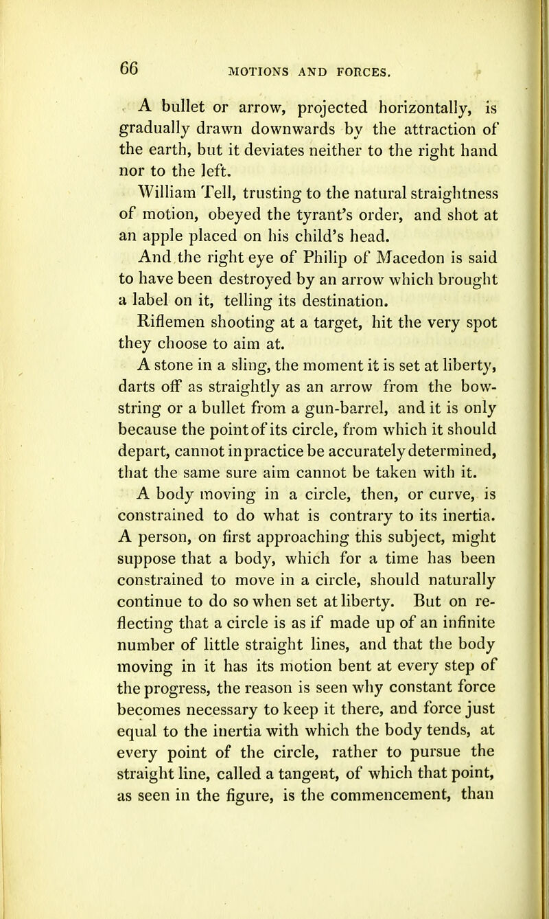 A bullet or arrow, projected horizontally, is gradually drawn downwards by the attraction of the earth, but it deviates neither to the right hand nor to the left. William Tell, trusting to the natural straightness of motion, obeyed the tyrant's order, and shot at an apple placed on his child's head. And the right eye of Philip of Macedon is said to have been destroyed by an arrow which brought a label on it, telling its destination. Riflemen shooting at a target, hit the very spot they choose to aim at. A stone in a sling, the moment it is set at liberty, darts off as straightly as an arrow from the bow- string or a bullet from a gun-barrel, and it is only because the point of its circle, from which it should depart, cannot in practice be accurately determined, that the same sure aim cannot be taken with it. A body moving in a circle, then, or curve, is constrained to do what is contrary to its inertia. A person, on first approaching this subject, might suppose that a body, which for a time has been constrained to move in a circle, should naturally continue to do so when set at liberty. But on re- flecting that a circle is as if made up of an infinite number of little straight lines, and that the body moving in it has its motion bent at every step of the progress, the reason is seen why constant force becomes necessary to keep it there, and force just equal to the inertia with which the body tends, at every point of the circle, rather to pursue the straight line, called a tangent, of which that point, as seen in the figure, is the commencement, than