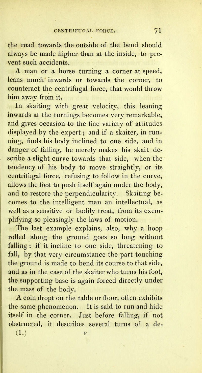 the road towards the outside of the bend should always be made higher than at the inside, to pre- vent such accidents. A man or a horse turning a corner at speed, leans much inwards or towards the corner, to counteract the centrifugal force, that would throw him away from it. In skaiting with great velocity, this leaning inwards at the turnings becomes very remarkable, and gives occasion to the fine variety of attitudes displayed by the expert; and if a skaiter, in run- ning, finds his body inclined to one side, and in danger of falling, he merely makes his skait de- scribe a slight curve towards that side, when the tendency of his body to move straightly, or its centrifugal force, refusing to follow in the curve, allows the foot to push itself again under the body, and to restore the perpendicularity. Skaiting be- comes to the intelligent man an intellectual, as well as a sensitive or bodily treat, from its exem- plifying so pleasingly the laws of motion. The last example explains, also, why a hoop rolled along the ground goes so long without falling: if it incline to one side, threatening to fall, by that very circumstance the part touching the ground is made to bend its course to that side, and as in the case of the skaiter who turns his foot, the supporting base is again forced directly under the mass of the body. A coin dropt on the table or floor, often exhibits the same phenomenon. It is said to run and hide itself in the corner. Just before falling, if not obstructed, it describes several turns of a de- (1.) F