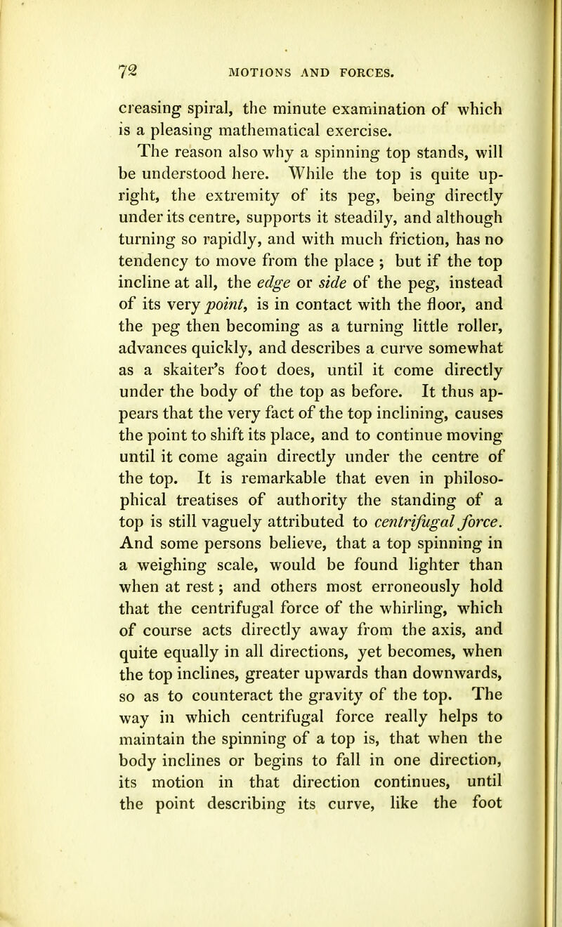 creasing spiral, the minute examination of which is a pleasing mathematical exercise. The reason also why a spinning top stands, will be understood here. While the top is quite up- right, the extremity of its peg, being directly under its centre, supports it steadily, and although turning so rapidly, and with much friction, has no tendency to move from the place ; but if the top incline at all, the edge or side of the peg, instead of its very point, is in contact with the floor, and the peg then becoming as a turning little roller, advances quickly, and describes a curve somewhat as a skaiter's foot does, until it come directly under the body of the top as before. It thus ap- pears that the very fact of the top inclining, causes the point to shift its place, and to continue moving until it come again directly under the centre of the top. It is remarkable that even in philoso- phical treatises of authority the standing of a top is still vaguely attributed to centrifugal force. And some persons believe, that a top spinning in a weighing scale, would be found lighter than when at rest; and others most erroneously hold that the centrifugal force of the whirling, which of course acts directly away from the axis, and quite equally in all directions, yet becomes, when the top inclines, greater upwards than downwards, so as to counteract the gravity of the top. The way in which centrifugal force really helps to maintain the spinning of a top is, that when the body inclines or begins to fall in one direction, its motion in that direction continues, until the point describing its curve, like the foot