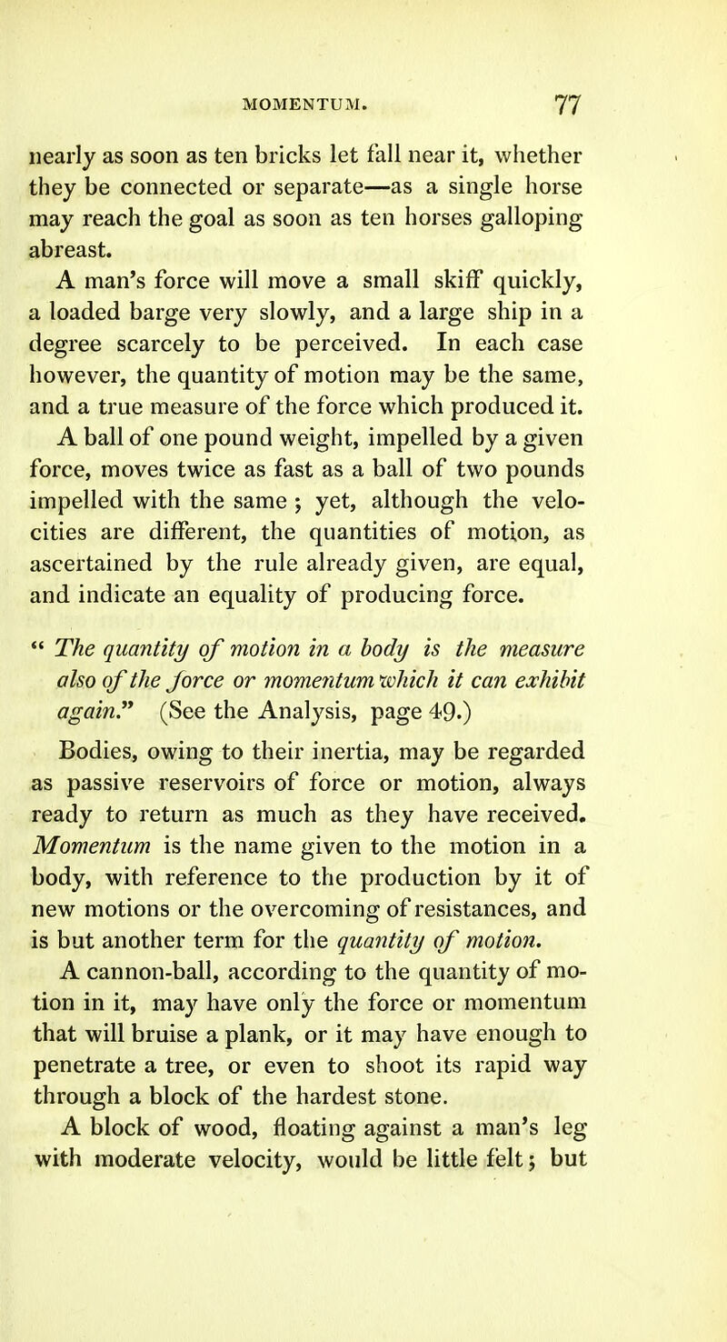 nearly as soon as ten bricks let fall near it, whether they be connected or separate—as a single horse may reach the goal as soon as ten horses galloping abreast. A man's force will move a small skiff quickly, a loaded barge very slowly, and a large ship in a degree scarcely to be perceived. In each case however, the quantity of motion may be the same, and a true measure of the force which produced it. A ball of one pound weight, impelled by a given force, moves twice as fast as a ball of two pounds impelled with the same ; yet, although the velo- cities are different, the quantities of motion, as ascertained by the rule already given, are equal, and indicate an equality of producing force.  The quantity of motion in a body is the measure also of the force or momentum tvhich it can exhibit again.** (See the Analysis, page 49.) Bodies, owing to their inertia, may be regarded as passive reservoirs of force or motion, always ready to return as much as they have received. Momentum is the name given to the motion in a body, with reference to the production by it of new motions or the overcoming of resistances, and is but another term for the quantity of motion. A cannon-ball, according to the quantity of mo- tion in it, may have only the force or momentum that will bruise a plank, or it may have enough to penetrate a tree, or even to shoot its rapid way through a block of the hardest stone. A block of wood, floating against a man's leg with moderate velocity, would be little felt; but