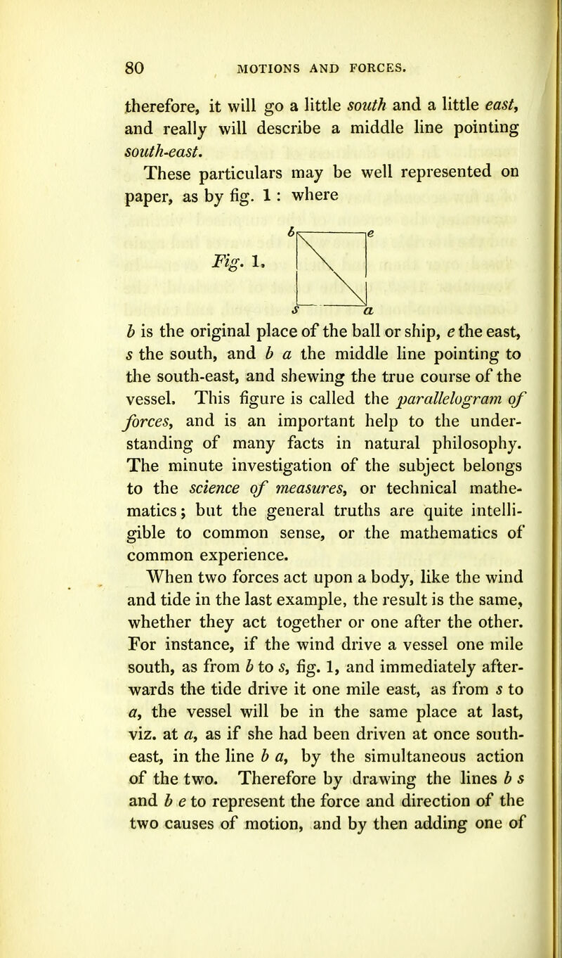 therefore, it will go a little south and a little east^ and really will describe a middle line pointing south-east. These particulars may be well represented on paper, as by fig. 1 : where Fig. 1, s a b is the original place of the ball or ship, e the east, s the south, and b a the middle line pointing to the south-east, and shewing the true course of the vessel. This figure is called the parallelogram of forces^ and is an important help to the under- standing of many facts in natural philosophy. The minute investigation of the subject belongs to the science of measures^ or technical mathe- matics ; but the general truths are quite intelli- gible to common sense, or the mathematics of common experience. When two forces act upon a body, like the wind and tide in the last example, the result is the same, whether they act together or one after the other. For instance, if the wind drive a vessel one mile south, as from b to s, fig. 1, and immediately after- wards the tide drive it one mile east, as from s to a, the vessel will be in the same place at last, viz. at a, as if she had been driven at once south- east, in the line b a, by the simultaneous action of the two. Therefore by drawing the lines b s and b eto represent the force and direction of the two causes of motion, and by then adding one of