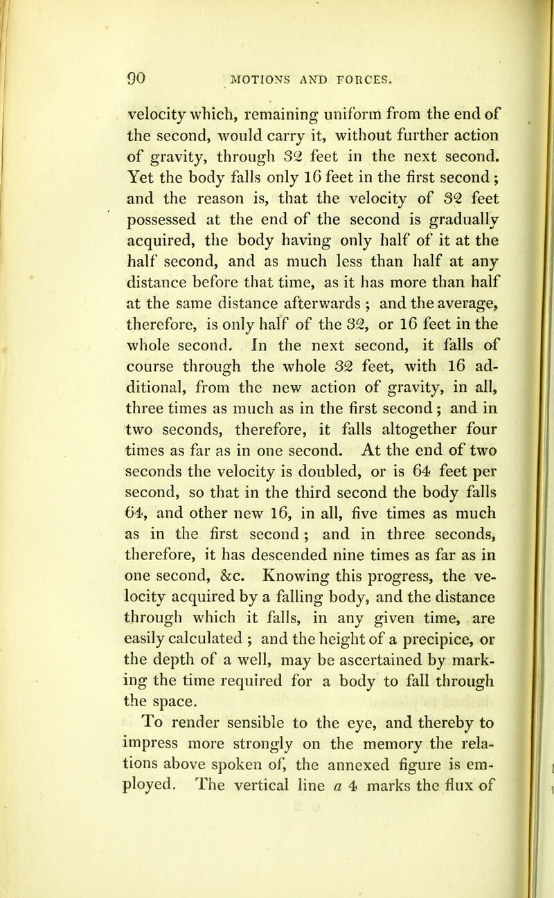 velocity which, remaining uniform from the end of the second, would carry it, without further action of gravity, through 32 feet in the next second. Yet the body falls only 16 feet in the first second ; and the reason is, that the velocity of 32 feet possessed at the end of the second is gradually acquired, the body having only half of it at the half second, and as much less than half at any distance before that time, as it has more than half at the same distance afterwards ; and the average, therefore, is only half of the 32, or 16 feet in the whole second. In the next second, it falls of course through the whole 32 feet, with 16 ad- ditional, from the new action of gravity, in all, three times as much as in the first second; and in two seconds, therefore, it falls altogether four times as far as in one second. At the end of two seconds the velocity is doubled, or is 64 feet per second, so that in the third second the body falls 64, and other new l6, in all, five times as much as in the first second; and in three seconds, therefore, it has descended nine times as far as in one second, &c. Knowing this progress, the ve- locity acquired by a falling body, and the distance through which it falls, in any given time, are easily calculated ; and the height of a precipice, or the depth of a well, may be ascertained by mark- ing the time required for a body to fall through the space. To render sensible to the eye, and thereby to impress more strongly on the memory the rela- tions above spoken of, the annexed figure is em- ployed. The vertical line a 4 marks the flux of