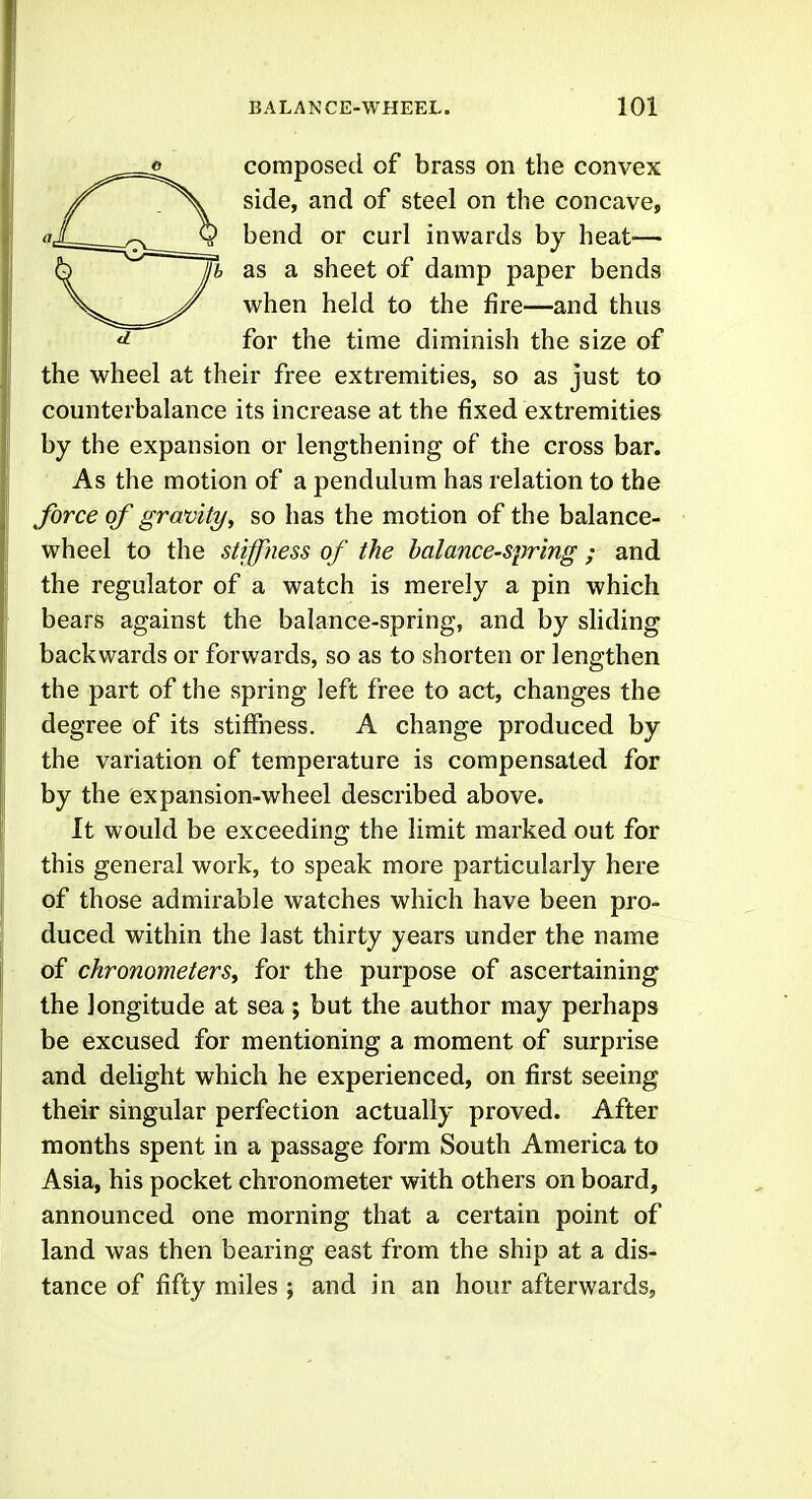 composed of brass on the convex /X side, and of steel on the concave, qX-^ _^ Q bend or curl inwards by heat-— 6 //i as a sheet of damp paper bends when held to the fire—and thus ^ for the time diminish the size of the wheel at their free extremities, so as just to counterbalance its increase at the fixed extremities by the expansion or lengthening of the cross bar. As the motion of a pendulum has relation to the force of gravityy so has the motion of the balance- wheel to the stiffness of the balance-spring ; and the regulator of a watch is merely a pin which bears against the balance-spring, and by sliding backwards or forwards, so as to shorten or lengthen the part of the spring left free to act, changes the degree of its stiffness. A change produced by the variation of temperature is compensated for by the expansion-wheel described above. It would be exceeding the limit marked out for this general work, to speak more particularly here of those admirable watches which have been pro- duced within the last thirty years under the name of chronometerSy for the purpose of ascertaining the longitude at sea; but the author may perhaps be excused for mentioning a moment of surprise and delight which he experienced, on first seeing their singular perfection actually proved. After months spent in a passage form South America to Asia, his pocket chronometer with others on board, announced one morning that a certain point of land was then bearing east from the ship at a dis- tance of fifty miles ; and in an hour afterwards.