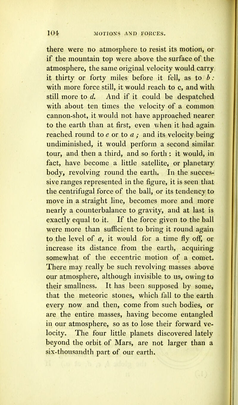 there were no atmosphere to resist its motion, or if the mountain top were above the surface of the atmosphere, the same original velocity would carry it thirty or forty miles before it fell, as to b: with more force still, it would reach to c, and with still more to d. And if it could be despatched with about ten times the velocity of a common cannon-shot, it would not have approached nearer to the earth than at first, even when it had again, reached round to e or to a ; and its velocity being undiminished, it would perform a second similar tour, and then a third, and so forth : it would, in fact, have become a little satellite, or planetary body, revolving round the earth. In the succes- sive ranges represented in the figure, it is seen that the centrifugal force of the ball, or its tendency to move in a straight line, becomes more and more nearly a counterbalance to gravity, and at last is exactly equal to it. If the force given to the ball were more than sufficient to bring it round again to the level of a, it would for a time fly off, or increase its distance from the earth, acquiring somewhat of the eccentric motion of a comet. There may really be such revolving masses above our atmosphere, although invisible to us, owing to their smallness. It has been supposed by some, that the meteoric stones, which fall to the earth every now and then, come from such bodies, or are the entire masses, having become entangled in our atmosphere, so as to lose their forward ve- locity. The four little planets discovered lately beyond the orbit of Mars, are not larger than a six-thousandth part of our earth.