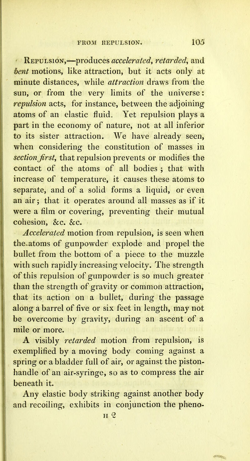 ' Repulsion,—iprodnces accelerated, retarded, and bent motions, like attraction, but it acts only at minute distances, while attraction draws from the sun, or from the very limits of the universe: repulsion acts, for instance, between the adjoining atoms of an elastic fluid. Yet repulsion plays a part in the economy of nature, not at all inferior to its sister attraction. We have already seen, when considering the constitution of masses in section Jirst, that repulsion prevents or modifies the contact of the atoms of all bodies ; that with increase of temperature, it causes these atoms to separate, and of a solid forms a liquid, or even an air; that it operates around all masses as if it were a film or covering, preventing their mutual cohesion, &c. &c. Accelerated motion from repulsion, is seen when the.atoms of gunpowder explode and propel the bullet from the bottom of a piece to the muzzle with such rapidly increasing velocity. The strength of this repulsion of gunpowder is so much greater than the strength of gravity or common attraction, that its action on a bullet, during the passage along a barrel of five or six feet in length, may not be overcome by gravity, during an ascent of a mile or more. A visibly retarded motion from repulsion, is exemplified by a moving body coming against a spring or a bladder full of air, or against the piston- handle of an air-syringe, so as to compress the air beneath it. Any elastic body striking against another body and recoiling, exhibits in conjunction the pheno- H 2