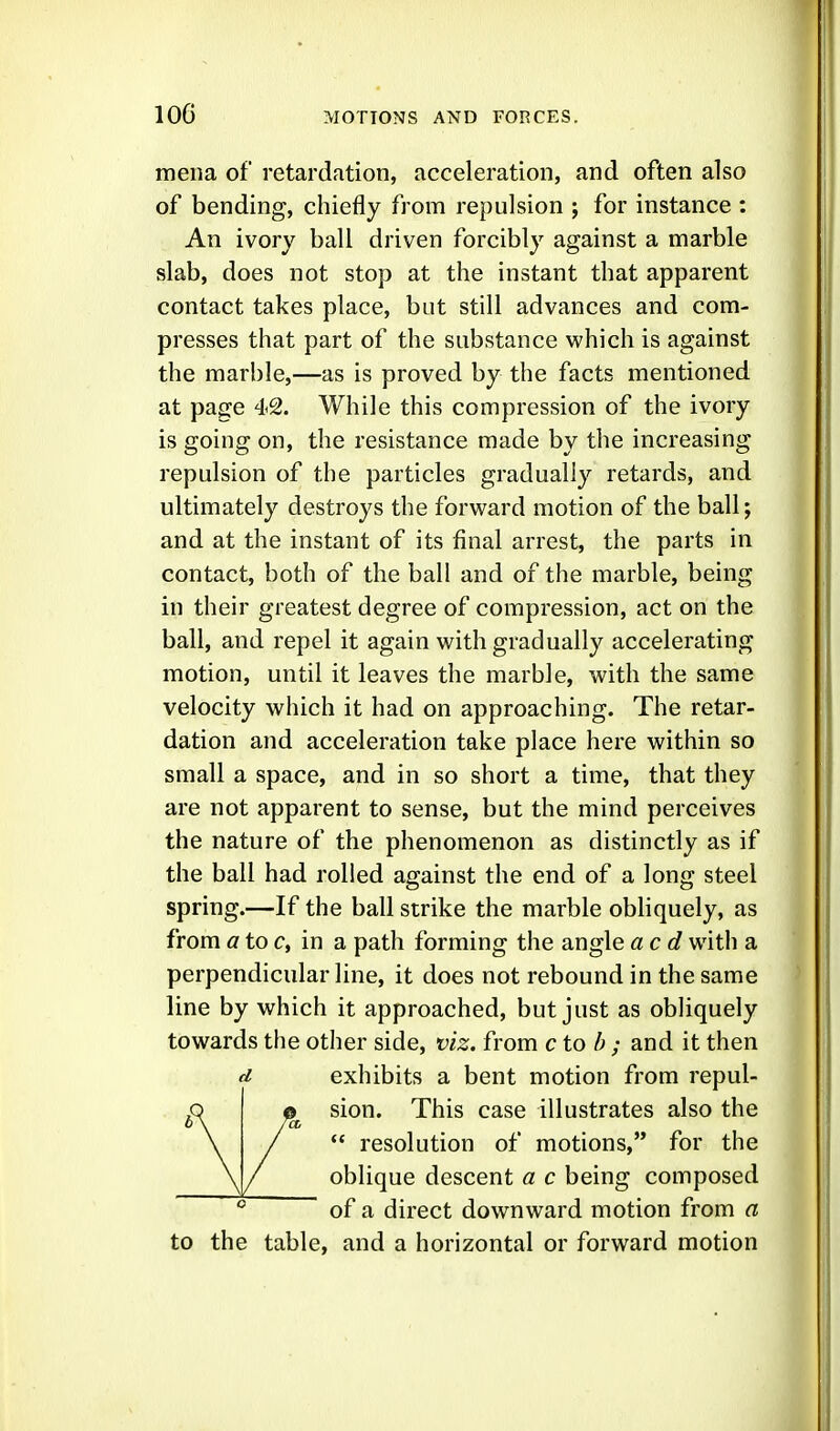 mena of retardation, acceleration, and often also of bending, chiefly from repulsion ; for instance : An ivory ball driven forcibly against a marble slab, does not stop at the instant that apparent contact takes place, but still advances and com- presses that part of the substance which is against the marble,—as is proved by the facts mentioned at page 42. While this compression of the ivory is going on, the resistance made by the increasing repulsion of the particles gradually retards, and ultimately destroys the forward motion of the ball; and at the instant of its final arrest, the parts in contact, both of the ball and of the marble, being in their greatest degree of compression, act on the ball, and repel it again with gradually accelerating motion, until it leaves the marble, with the same velocity which it had on approaching. The retar- dation and acceleration take place here within so small a space, and in so short a time, that they are not apparent to sense, but the mind perceives the nature of the phenomenon as distinctly as if the ball had rolled against the end of a long steel spring.—If the ball strike the marble obliquely, as from a to c, in a path forming the angle acd with a perpendicular line, it does not rebound in the same line by which it approached, but just as obliquely towards the other side, viz. from c to h ; and it then d exhibits a bent motion from repul- sion. This case illustrates also the  resolution of motions, for the oblique descent a c being composed of a direct downward motion from a to the table, and a horizontal or forward motion