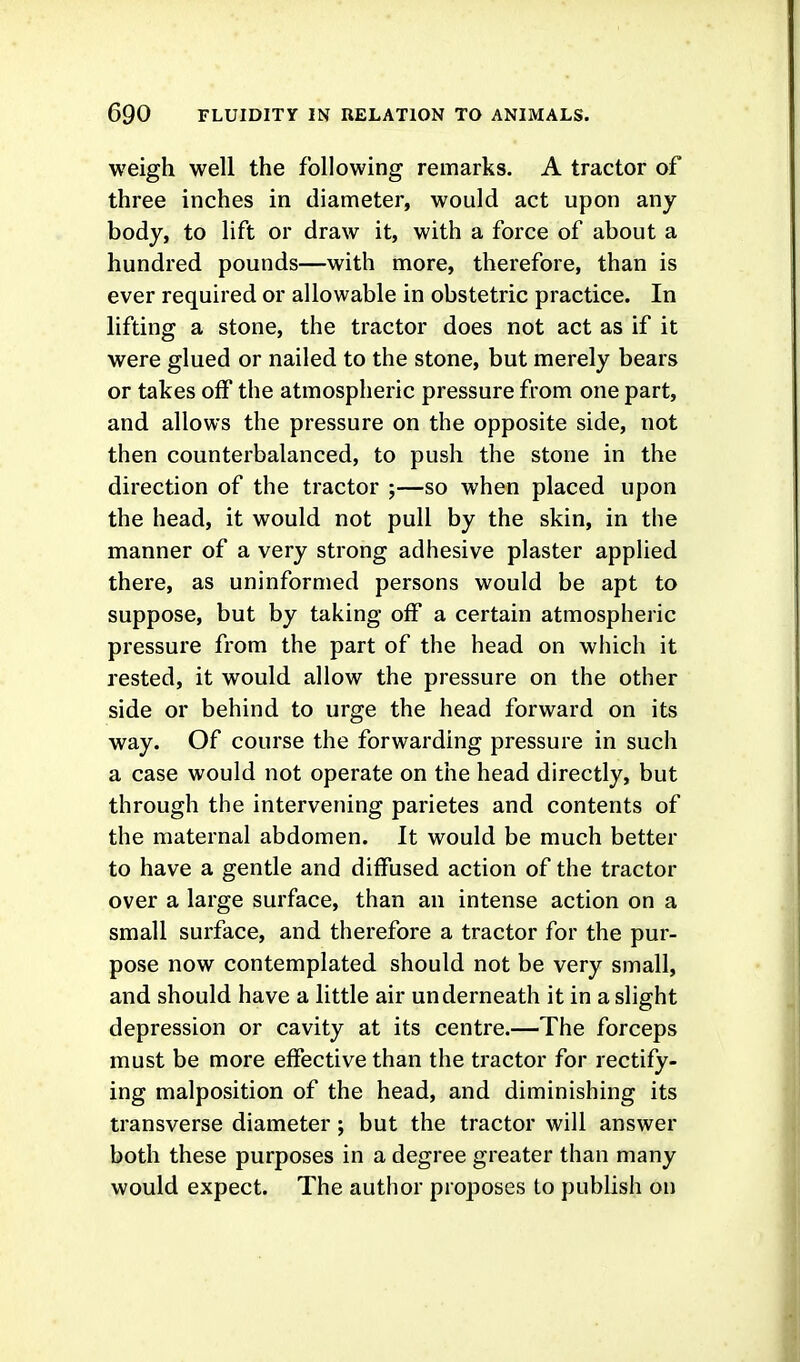 weigh well the following remarks. A tractor of three inches in diameter, would act upon any body, to lift or draw it, with a force of about a hundred pounds—with more, therefore, than is ever required or allowable in obstetric practice. In lifting a stone, the tractor does not act as if it were glued or nailed to the stone, but merely bears or takes off the atmospheric pressure from one part, and allows the pressure on the opposite side, not then counterbalanced, to push the stone in the direction of the tractor ;—so when placed upon the head, it would not pull by the skin, in the manner of a very strong adhesive plaster applied there, as uninformed persons would be apt to suppose, but by taking off a certain atmospheric pressure from the part of the head on which it rested, it would allow the pressure on the other side or behind to urge the head forward on its way. Of course the forwarding pressure in such a case would not operate on the head directly, but through the intervening parietes and contents of the maternal abdomen. It would be much better to have a gentle and diffused action of the tractor over a large surface, than an intense action on a small surface, and therefore a tractor for the pur- pose now contemplated should not be very small, and should have a little air underneath it in a slight depression or cavity at its centre.—The forceps must be more effective than the tractor for rectify- ing malposition of the head, and diminishing its transverse diameter ; but the tractor will answer both these purposes in a degree greater than many would expect. The author proposes to publish on
