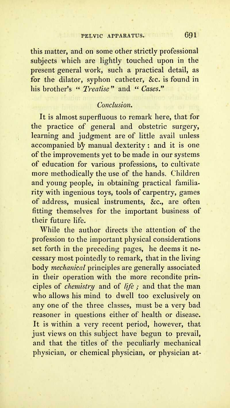 this matter, and on some other strictly professional subjects which are lightly touched upon in the present general work, such a practical detail, as for the dilator, syphon catheter, &c. is found in his brother's  Treatise and  Cases Conclusion. It is almost superfluous to remark here, that for the practice of general and obstetric surgery, learning and judgment are of little avail unless accompanied by manual dexterity : and it is one of the improvements yet to be made in our systems of education for various professions, to cultivate more methodically the use of the hands. Children and young people, in obtaining practical familia- rity with ingenious toys, tools of carpentry, games of address, musical instruments, &c., are often fitting themselves for the important business of their future life. While the author directs the attention of the profession to the important physical considerations set forth in the preceding pages, he deems it ne- cessary most pointedly to remark, that in the living body mechanical principles are generally associated in their operation with the more recondite prin- ciples of chemistry and of life ; and that the man who allows his mind to dwell too exclusively on any one of the three classes, must be a very bad reasoner in questions either of health or disease. It is within a very recent period, however, that just views on this subject have begun to prevail, and that the titles of the peculiarly mechanical physician, or chemical physician, or physician at-