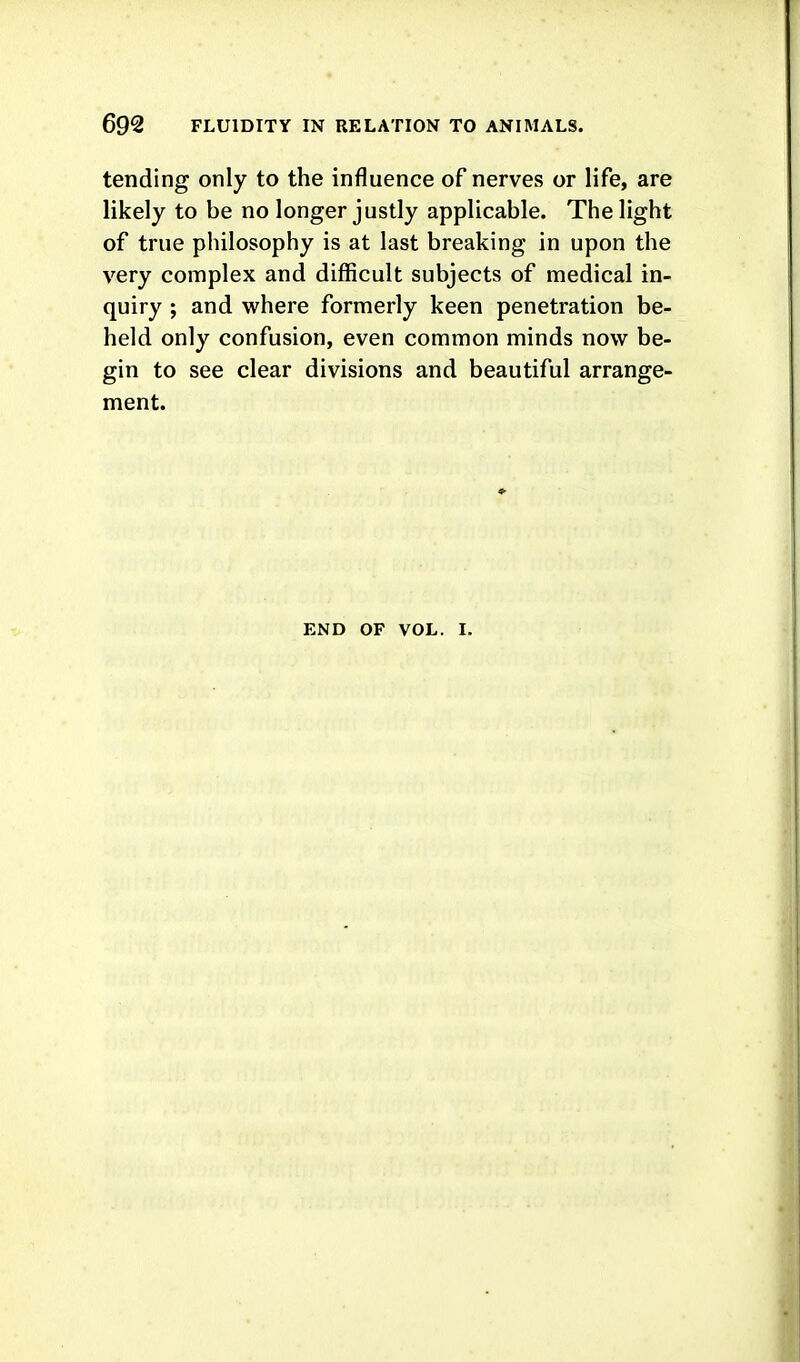 tending only to the influence of nerves or life, are likely to be no longer justly applicable. The light of true philosophy is at last breaking in upon the very complex and difficult subjects of medical in- quiry ; and where formerly keen penetration be- held only confusion, even common minds now be- gin to see clear divisions and beautiful arrange- ment. END OF VOL. I.