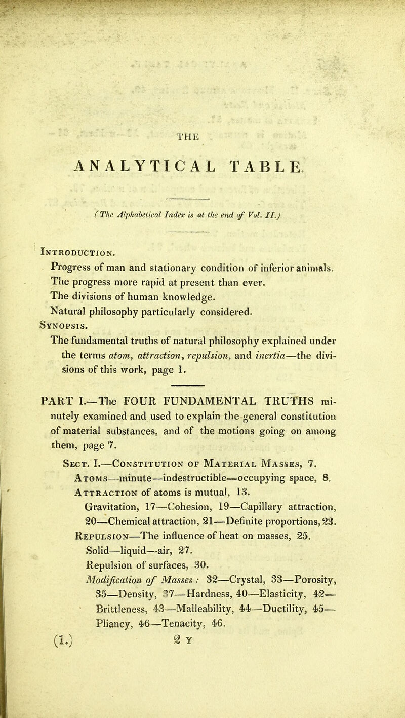 THE ANALYTICAL TABLE. (The Alphabetical Index is at the end of Vol. II. j Introduction. Progress of man and stationary condition of inferior animals. The progress more rapid at present than ever. The divisions of human knowledge. Natural philosophy particularly considered. Synopsis. The fundamental truths of natural philosophy explained under the terms atom, attraction, repulsion, and inertia—the divi- sions of this work, page I. PART I.—The FOUR FUNDAMENTAL TRUTHS mi- nutely examined and used to explain the general constitution of material substances, and of the motions going on among them, page 7. Sect. I.—Constitution of Material Masses, 7. Atoms—minute—indestructible—occupying space, 8. Attraction of atoms is mutual, 13. Gravitation, 17—Cohesion, 19—Capillary attraction, 20—Chemical attraction, 21—Definite proportions, 23. Repulsion—The influence of heat on masses, 25. Solid—liquid—air, 27, Repulsion of surfaces, 30. Modijication of Masses : 32—Crystal, 33—Porosity, 35—Density, 37—Hardness, 40—Elasticity, 42— • Brittleness, 43—Malleability, 44—Ductility, 45— Pliancy, 46—Tenacity, 46.