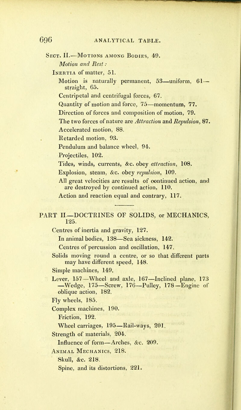 Sect. II.—Motions among Bodies, 49. Motion and Rest : Inertia of matter, 51. Motion is naturally permanent, 53—uniform, 61— straight, 65, Centripetal and centrifugal forces, 67. Quantity of motion and force, 75—momentum, 77. Direction of forces and composition of motion, 79. The two forces of nature are Attraction and Repulsion, 87. Accelerated motion, 88. Retarded motion, 93. Pendulum and balance wheel, 94. Projectiles, 102. Tides, winds, currents, &c. obey attraction, 108. Explosion, steam, &c. obey repulsion, 109. All great velocities are results of continued action, and are destroyed by continued action, 110. Action and reaction equal and contrary, 117. PART II —DOCTRINES OF SOLIDS, or MECHANICS, 125. Centres of inertia and gravity, 127. In animal bodies, 138—Sea sickness, 142. Centres of percussion and oscillation, 147. Solids moving round a centre, or so that different parts may have different speed, 148. Simple machines, 149. Lever, 157—Wheel and axle, 167—Inclined plane, 173 —Wedge, 175—Screw, 176—Pulley, 178—Engine of oblique action, 182. Fly wheels, 185. Complex machines, 190. Friction, 192. Wheel carriages, 195—Rail-ways, 201. Strength of materials, 204. Influence of form—Arches, &c. 209. Animal Mechanics, 218. Skull, &c. 218. Spine, and its distortions, 221.