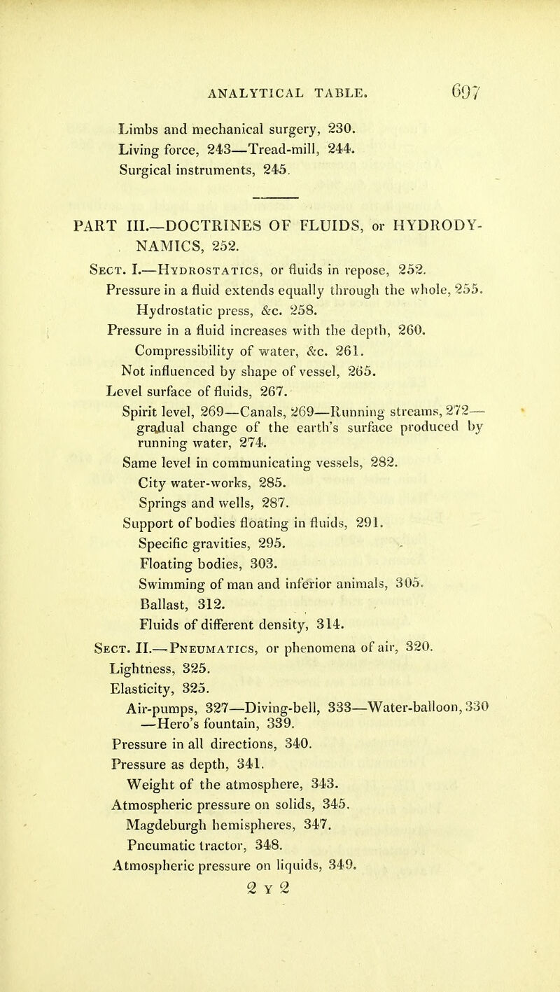 Limbs and mechanical surgery, 230. Living force, 243—Tread-mill, 244. Surgical instruments, 245, PART IIL—DOCTRINES OF FLUIDS, or HYDRODY- NAMICS, 252. Sect. L—Hydrostatics, or fluids in repose, 252. Pressure in a fluid extends equally through the whole, 255. Hydrostatic press, &c. 258. Pressure in a fluid increases with the depth, 260. Compressibility of water, &c. 26L Not influenced by shape of vessel, 265. Level surface of fluids, 267. Spirit level, 269—Canals, 269—Running streams, 272— gr^lual change of the earth's surface produced by running water, 274. Same level in communicating vessels, 282. City water-works, 285. Springs and wells, 287. Support of bodies floating in fluids, 29L Specific gravities, 295. Floating bodies, 303. Swimming of man and inferior animals, 305. Ballast, 312. Fluids of different density, 314. Sect. II.— Pneumatics, or phenomena of air, 320. Lightness, 325. Elasticity, 325. Air-pumps, 327—Diving-bell, 333—Water-balloon, 330 —Hero's fountain, 339. Pressure in all directions, 340. Pressure as depth, 341. Weight of the atmosphere, 343. Atmospheric pressure on solids, 345. Magdeburgh hemispheres, 347. Pneumatic tractor, 348. Atmospheric pressure on liquids, 349. 2 Y 2