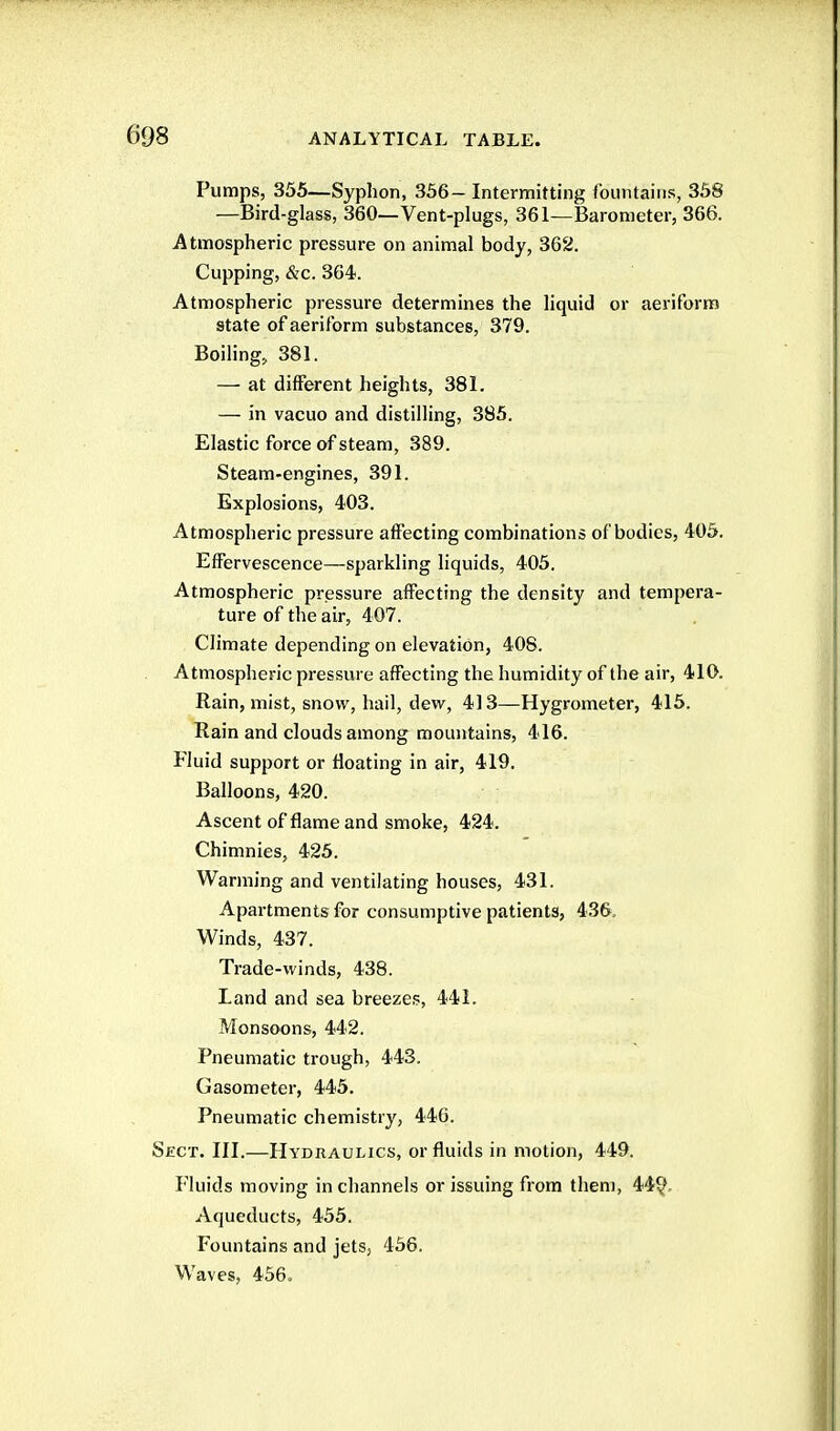 Pumps, 355—Syphon, 356- Intermitting fountains, 358 —Bird-glass, 360—Vent-plugs, 361—Barometer, 366. Atmospheric pressure on animal body, 362. Cupping, &c. 364. Atmospheric pressure determines the liquid or aeriform state of aeriform substances, 379. Boiling, 381. — at different heights, 381. — in vacuo and distilling, 385. Elastic force of steam, 389. Steam-engines, 391. Explosions, 403. Atmospheric pressure affecting combinations of bodies, 405. Effervescence—sparkling liquids, 405. Atmospheric pressure affecting the density and tempera- ture of the air, 407. Climate depending on elevation, 408. Atmospheric pressure affecting the humidity of the air, 410. Rain, mist, snow, hail, dew, 413—Hygrometer, 416. Rain and clouds among mountains, 416. Fluid support or floating in air, 419. Balloons, 420. Ascent of flame and smoke, 424. Chimnies, 425. Warming and ventilating houses, 431. Apartments for consumptive patients, 436, Winds, 437. Trade-winds, 438. Land and sea breezes, 441. Monsoons, 442. Pneumatic trough, 443. Gasometer, 445. Pneumatic chemistry, 446. Sect. III.—Hydraulics, or fluids in motion, 449. Fluids moving in channels or issuing from them, 44?. Aqueducts, 455. Fountains and jets, 456. Waves, 456.