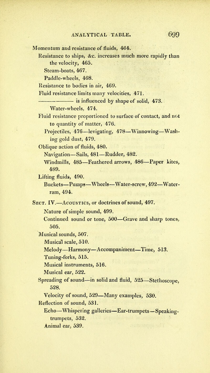 Momentum and resistance of fluids, 464. Resistance to ships, &c. increases much more rapidly than the velocity, 465. Steam-boats, 467. Paddle-wheels, 468. Resistance to bodies in air, 469. Fluid resistance limits many velocities, 471. is influenced by shape of solid, 473. Water-wheels, 474. Fluid resistance proportioned to surface of contact, and not to quantity of matter, 476. Projectiles, 476—levigating, 478—Winnowing—Wash- ing gold dust, 479. Oblique action of fluids, 480. Navigation—Sails, 481—Rudder, 482. Windmills, 483—Feathered arrows, 486—Paper kites, 489. Lifting fluids, 490. Buckets—Pumps—Wheels—Water-screw, 492—Water- ram, 494. Sect. IV.—Acoustics, or doctrines of sound, 497. Nature of simple sound, 499. Continued sound or tone, 500—Grave and sharp tones, 305. Musical sounds, 507. Musical scale, 510. Melody—Harmony—Accompaniment—Time, 313. Tuning-forks, 315. Musical instruments, 316. Musical ear, 522. Spreading of sound—in solid and fluid, 525—Stethoscope, 528. Velocity of sound, 529—Many examples, 530. Reflection of sound, 531. Echo—Whispering galleries—Ear-trumpets—Speaking- trumpets, 532. Animal ear, 339.