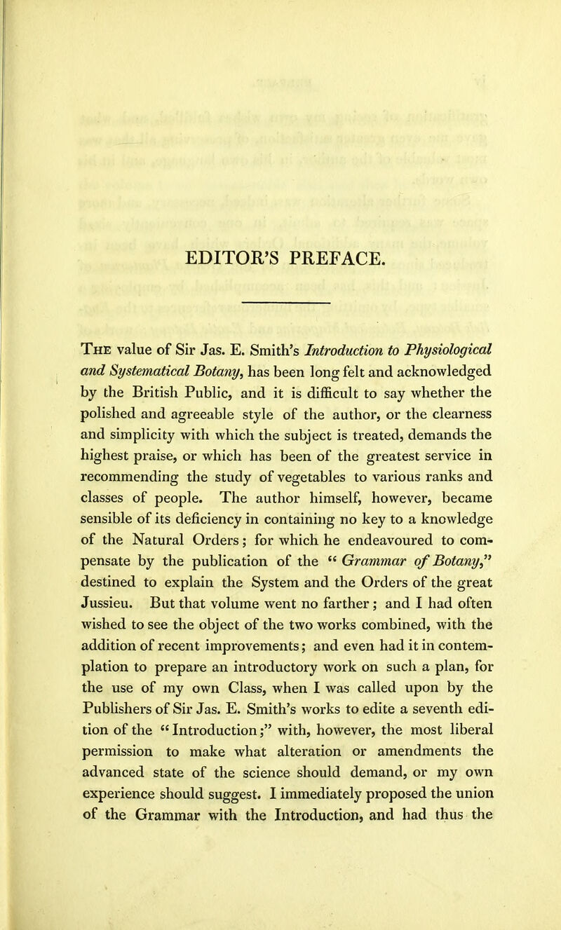 EDITOR'S PREFACE. The value of Sir Jas. E. Smith's Introduction to Physiological and Systematical Botany, has been long felt and acknowledged by the British Public, and it is difficult to say whether the polished and agreeable style of the author, or the clearness and simplicity with which the subject is treated, demands the highest praise, or which has been of the greatest service in recommending the study of vegetables to various ranks and classes of people. The author himself, however, became sensible of its deficiency in containing no key to a knowledge of the Natural Orders; for which he endeavoured to com- pensate by the publication of the  Grammar of Botany,^' destined to explain the System and the Orders of the great Jussieu. But that volume went no farther ; and I had often wished to see the object of the two works combined, with the addition of recent improvements; and even had it in contem- plation to prepare an introductory work on such a plan, for the use of my own Class, when I was called upon by the Publishers of Sir Jas. E. Smith's works to edite a seventh edi- tion of the  Introduction ,• with, however, the most liberal permission to make what alteration or amendments the advanced state of the science should demand, or my own experience should suggest. I immediately proposed the union of the Grammar with the Introduction, and had thus the