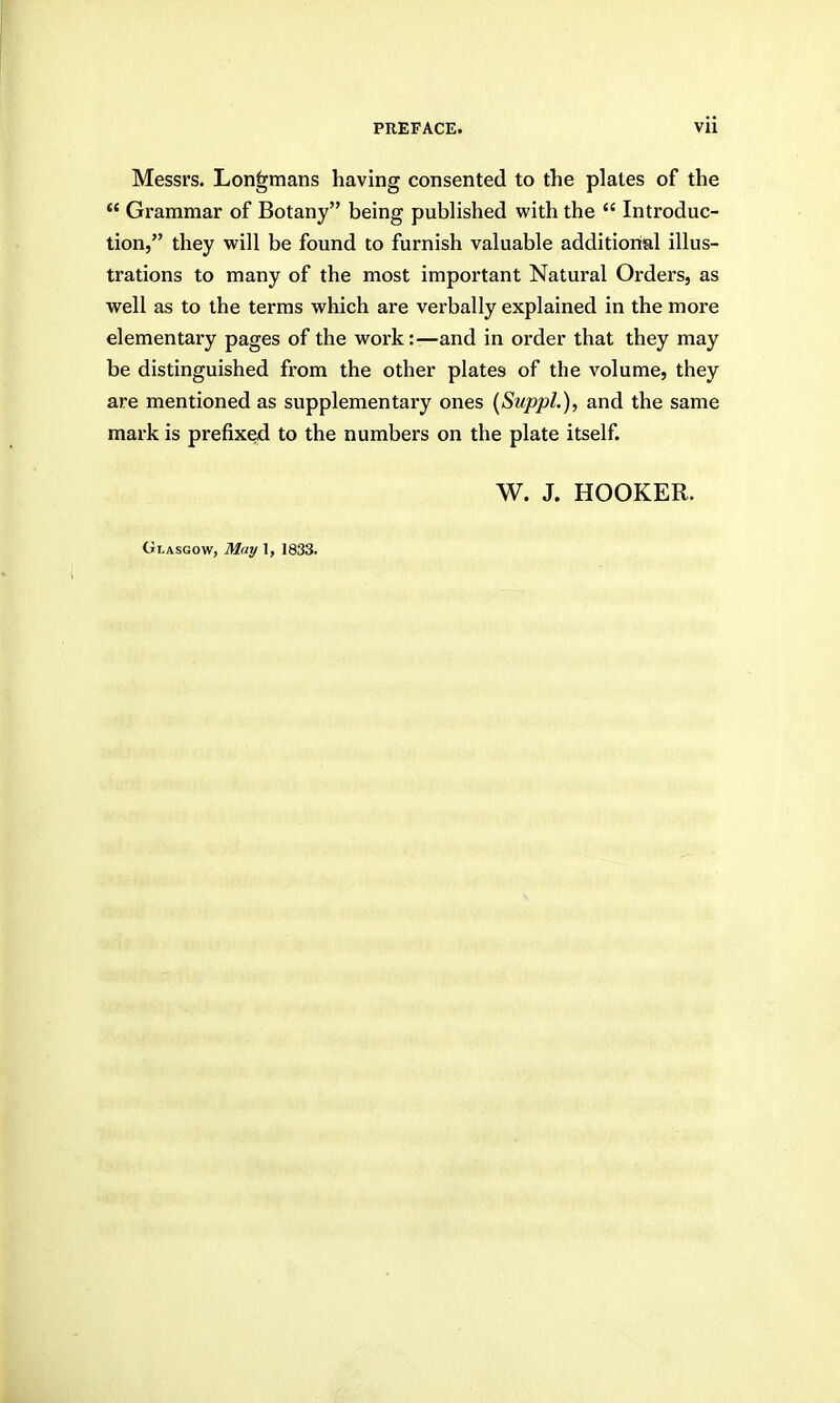 Messrs. Longmans having consented to the plates of the  Grammar of Botany being published with the  Introduc- tion, they will be found to furnish valuable additional illus- trations to many of the most important Natural Orders, as well as to the terms which are verbally explained in the more elementary pages of the work:—and in order that they may be distinguished from the other plates of the volume, they are mentioned as supplementary ones {SuppL), and the same mark is prefixed to the numbers on the plate itself. W. J. HOOKER. Glasgow, Mat/ 1, 1833.