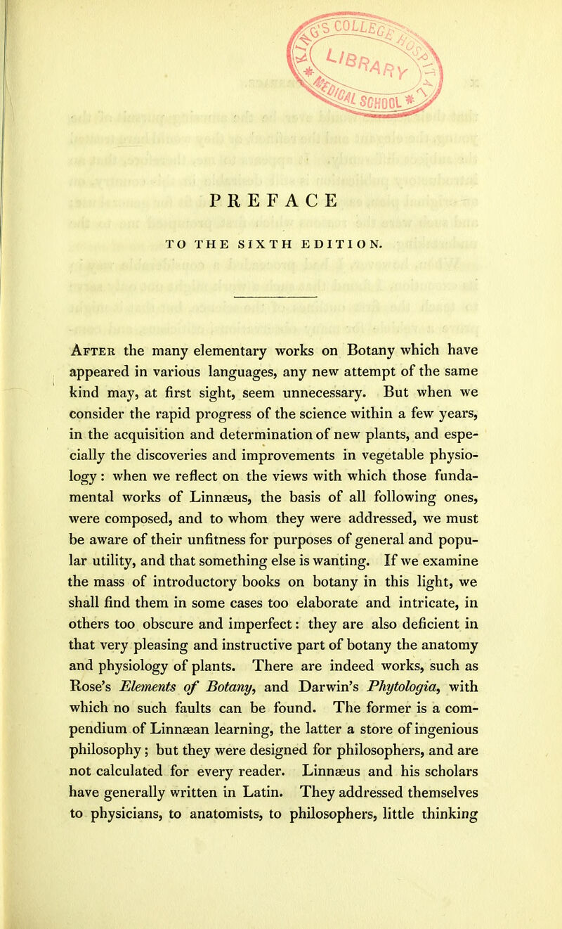 TO THE SIXTH EDITION. Aftek the many elementary works on Botany which have appeared in various languages, any new attempt of the same kind may, at first sight, seem unnecessary. But when we consider the rapid progress of the science within a few years, in the acquisition and determination of new plants, and espe- cially the discoveries and improvements in vegetable physio- logy : when we reflect on the views with which those funda- mental works of Linnaeus, the basis of all following ones, were composed, and to whom they were addressed, we must be aware of their unfitness for purposes of general and popu- lar utility, and that something else is wanting. If we examine the mass of introductory books on botany in this light, we shall find them in some cases too elaborate and intricate, in others too obscure and imperfect: they are also deficient in that very pleasing and instructive part of botany the anatomy and physiology of plants. There are indeed works, such as Rose's Elements of Botany, and Darwin's Phytologia, with which no such faults can be found. The former is a com- pendium of Linnaean learning, the latter a store of ingenious philosophy; but they were designed for philosophers, and are not calculated for every reader. Linnaeus and his scholars have generally written in Latin. They addressed themselves to physicians, to anatomists, to philosophers, little thinking