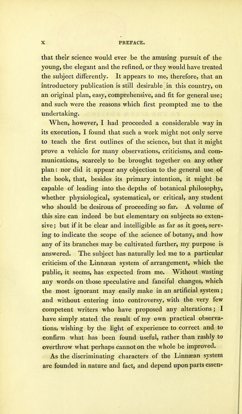 that their science would ever be the amusing pursuit of the young, the elegant and the refined, or they would have treated the subject differently. It appears to me, therefore, that an introductory publication is still desirable in this country, on an original plan, easy, comprehensive, and fit for general use; and such were the reasons which fii-st prompted me to the undertaking. When, however, I had proceeded a considerable way in its execution, I found that such a work might not only serve to teach the first outlines of the science, but that it might prove a vehicle for many observations, criticisms, and com- munications, scarcely to be brought together on any other plan: nor did it appear any objection to the general use of the book, that, besides its primary intention, it might be capable of leading into the depths of botanical philosophy^ whether physiological, systematical, or critical, any student who should be desirous of proceeding so far. A volume of this size can indeed be but elementary on subjects so exten- sive ; but if it be clear and intelligible as far as it goes, serv- ing to indicate the scope of the science of botany, and how any of its branches may be cultivated further, my purpose is answered. The subject has naturally led me to a particular criticism of the Linnasan system of arrangement, which the public, it seems, has expected from me. Without wasting any words on those speculative and fanciful changes, which the most ignorant may easily make in an artificial system; and without entering into controversy, with the very few competent writei's who have proposed any alterations; I have simply stated the result of my own practical observa- tions, wishing by the light of experience to correct and to confirm what has been found useful, rather than rashly to overthrow what perhaps cannot on the whole be improved. As the discriminating characters of the Linnaean system are founded in nature and fact, and depend upon parts essen-